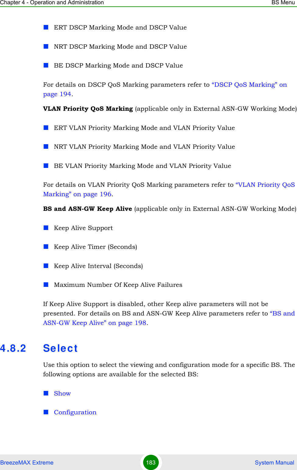 Chapter 4 - Operation and Administration BS MenuBreezeMAX Extreme 183  System ManualERT DSCP Marking Mode and DSCP ValueNRT DSCP Marking Mode and DSCP ValueBE DSCP Marking Mode and DSCP ValueFor details on DSCP QoS Marking parameters refer to “DSCP QoS Marking” on page 194. VLAN Priority QoS Marking (applicable only in External ASN-GW Working Mode)ERT VLAN Priority Marking Mode and VLAN Priority ValueNRT VLAN Priority Marking Mode and VLAN Priority ValueBE VLAN Priority Marking Mode and VLAN Priority ValueFor details on VLAN Priority QoS Marking parameters refer to “VLAN Priority QoS Marking” on page 196.BS and ASN-GW Keep Alive (applicable only in External ASN-GW Working Mode)Keep Alive SupportKeep Alive Timer (Seconds)Keep Alive Interval (Seconds)Maximum Number Of Keep Alive FailuresIf Keep Alive Support is disabled, other Keep alive parameters will not be presented. For details on BS and ASN-GW Keep Alive parameters refer to “BS and ASN-GW Keep Alive” on page 198.4.8.2 Sele ctUse this option to select the viewing and configuration mode for a specific BS. The following options are available for the selected BS:ShowConfiguration