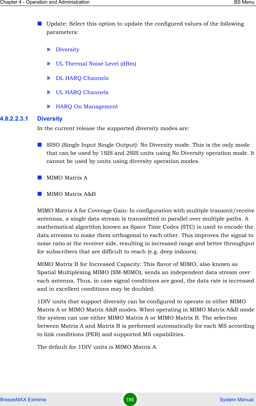 Chapter 4 - Operation and Administration BS MenuBreezeMAX Extreme 186  System ManualUpdate: Select this option to update the configured values of the following parameters:»Diversity»UL Thermal Noise Level (dBm)»DL HARQ Channels»UL HARQ Channels»HARQ On Management4.8.2.2.3.1 DiversityIn the current release the supported diversity modes are:SISO (Single Input Single Output): No Diversity mode. This is the only mode that can be used by 1SIS and 2SIS units using No Diversity operation mode. It cannot be used by units using diversity operation modes.MIMO Matrix AMIMO Matrix A&amp;BMIMO Matrix A for Coverage Gain: In configuration with multiple transmit/receive antennas, a single data stream is transmitted in parallel over multiple paths. A mathematical algorithm known as Space Time Codes (STC) is used to encode the data streams to make them orthogonal to each other. This improves the signal to noise ratio at the receiver side, resulting in increased range and better throughput for subscribers that are difficult to reach (e.g. deep indoors).MIMO Matrix B for Increased Capacity: This flavor of MIMO, also known as Spatial Multiplexing MIMO (SM-MIMO), sends an independent data stream over each antenna. Thus, in case signal conditions are good, the data rate is increased and in excellent conditions may be doubled.1DIV units that support diversity can be configured to operate in either MIMO Matrix A or MIMO Matrix A&amp;B modes. When operating in MIMO Matrix A&amp;B mode the system can use either MIMO Matrix A or MIMO Matrix B. The selection between Matrix A and Matrix B is performed automatically for each MS according to link conditions (PER) and supported MS capabilities. The default for 1DIV units is MIMO Matrix A.