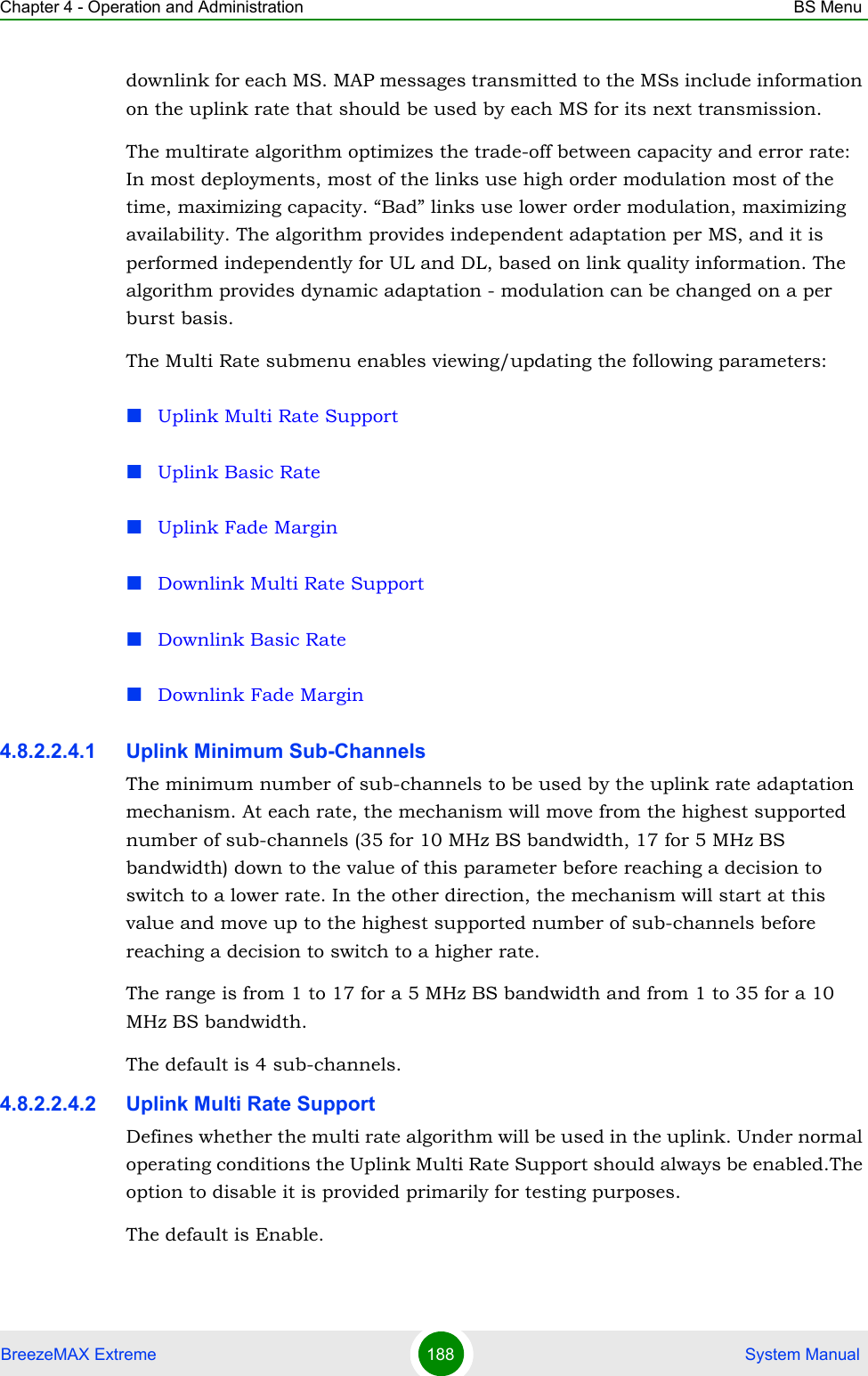 Chapter 4 - Operation and Administration BS MenuBreezeMAX Extreme 188  System Manualdownlink for each MS. MAP messages transmitted to the MSs include information on the uplink rate that should be used by each MS for its next transmission.The multirate algorithm optimizes the trade-off between capacity and error rate: In most deployments, most of the links use high order modulation most of the time, maximizing capacity. “Bad” links use lower order modulation, maximizing availability. The algorithm provides independent adaptation per MS, and it is performed independently for UL and DL, based on link quality information. The algorithm provides dynamic adaptation - modulation can be changed on a per burst basis. The Multi Rate submenu enables viewing/updating the following parameters:Uplink Multi Rate SupportUplink Basic RateUplink Fade MarginDownlink Multi Rate SupportDownlink Basic RateDownlink Fade Margin4.8.2.2.4.1 Uplink Minimum Sub-ChannelsThe minimum number of sub-channels to be used by the uplink rate adaptation mechanism. At each rate, the mechanism will move from the highest supported number of sub-channels (35 for 10 MHz BS bandwidth, 17 for 5 MHz BS bandwidth) down to the value of this parameter before reaching a decision to switch to a lower rate. In the other direction, the mechanism will start at this value and move up to the highest supported number of sub-channels before reaching a decision to switch to a higher rate.The range is from 1 to 17 for a 5 MHz BS bandwidth and from 1 to 35 for a 10 MHz BS bandwidth.The default is 4 sub-channels.4.8.2.2.4.2 Uplink Multi Rate SupportDefines whether the multi rate algorithm will be used in the uplink. Under normal operating conditions the Uplink Multi Rate Support should always be enabled.The option to disable it is provided primarily for testing purposes.The default is Enable. 