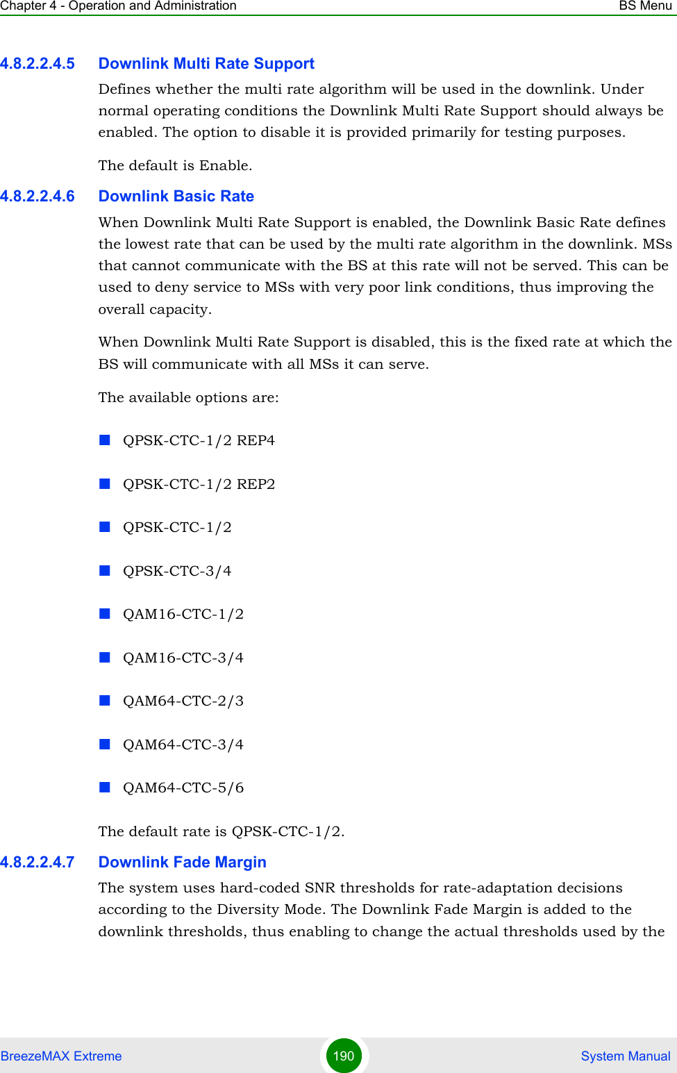 Chapter 4 - Operation and Administration BS MenuBreezeMAX Extreme 190  System Manual4.8.2.2.4.5 Downlink Multi Rate SupportDefines whether the multi rate algorithm will be used in the downlink. Under normal operating conditions the Downlink Multi Rate Support should always be enabled. The option to disable it is provided primarily for testing purposes.The default is Enable.4.8.2.2.4.6 Downlink Basic RateWhen Downlink Multi Rate Support is enabled, the Downlink Basic Rate defines the lowest rate that can be used by the multi rate algorithm in the downlink. MSs that cannot communicate with the BS at this rate will not be served. This can be used to deny service to MSs with very poor link conditions, thus improving the overall capacity.When Downlink Multi Rate Support is disabled, this is the fixed rate at which the BS will communicate with all MSs it can serve.The available options are:QPSK-CTC-1/2 REP4QPSK-CTC-1/2 REP2QPSK-CTC-1/2QPSK-CTC-3/4QAM16-CTC-1/2QAM16-CTC-3/4QAM64-CTC-2/3QAM64-CTC-3/4QAM64-CTC-5/6The default rate is QPSK-CTC-1/2.4.8.2.2.4.7 Downlink Fade MarginThe system uses hard-coded SNR thresholds for rate-adaptation decisions according to the Diversity Mode. The Downlink Fade Margin is added to the downlink thresholds, thus enabling to change the actual thresholds used by the 