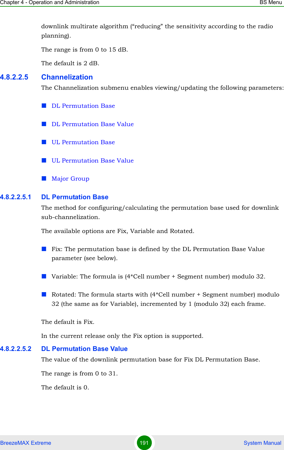 Chapter 4 - Operation and Administration BS MenuBreezeMAX Extreme 191  System Manualdownlink multirate algorithm (“reducing” the sensitivity according to the radio planning).The range is from 0 to 15 dB.The default is 2 dB.4.8.2.2.5 ChannelizationThe Channelization submenu enables viewing/updating the following parameters:DL Permutation BaseDL Permutation Base ValueUL Permutation BaseUL Permutation Base ValueMajor Group4.8.2.2.5.1 DL Permutation BaseThe method for configuring/calculating the permutation base used for downlink sub-channelization. The available options are Fix, Variable and Rotated.Fix: The permutation base is defined by the DL Permutation Base Value parameter (see below).Variable: The formula is (4*Cell number + Segment number) modulo 32.Rotated: The formula starts with (4*Cell number + Segment number) modulo 32 (the same as for Variable), incremented by 1 (modulo 32) each frame.The default is Fix.In the current release only the Fix option is supported.4.8.2.2.5.2 DL Permutation Base ValueThe value of the downlink permutation base for Fix DL Permutation Base.The range is from 0 to 31.The default is 0.