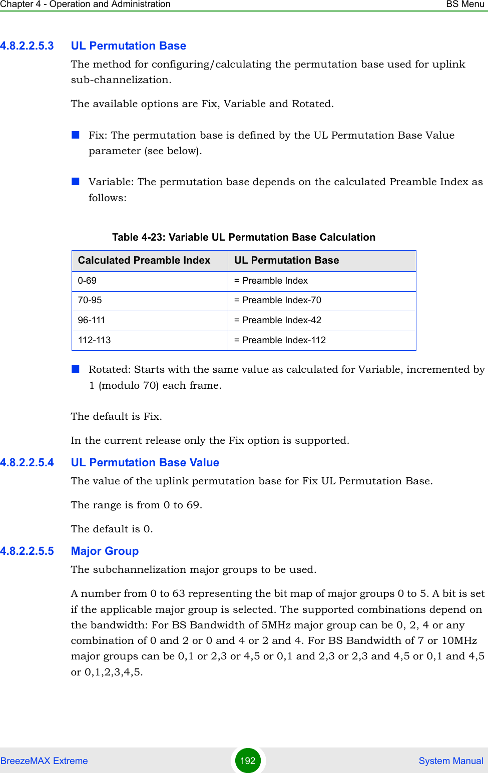 Chapter 4 - Operation and Administration BS MenuBreezeMAX Extreme 192  System Manual4.8.2.2.5.3 UL Permutation BaseThe method for configuring/calculating the permutation base used for uplink sub-channelization. The available options are Fix, Variable and Rotated.Fix: The permutation base is defined by the UL Permutation Base Value parameter (see below).Variable: The permutation base depends on the calculated Preamble Index as follows:Rotated: Starts with the same value as calculated for Variable, incremented by 1 (modulo 70) each frame.The default is Fix.In the current release only the Fix option is supported.4.8.2.2.5.4 UL Permutation Base ValueThe value of the uplink permutation base for Fix UL Permutation Base.The range is from 0 to 69.The default is 0.4.8.2.2.5.5 Major GroupThe subchannelization major groups to be used.A number from 0 to 63 representing the bit map of major groups 0 to 5. A bit is set if the applicable major group is selected. The supported combinations depend on the bandwidth: For BS Bandwidth of 5MHz major group can be 0, 2, 4 or any combination of 0 and 2 or 0 and 4 or 2 and 4. For BS Bandwidth of 7 or 10MHz major groups can be 0,1 or 2,3 or 4,5 or 0,1 and 2,3 or 2,3 and 4,5 or 0,1 and 4,5 or 0,1,2,3,4,5.Table 4-23: Variable UL Permutation Base CalculationCalculated Preamble Index UL Permutation Base0-69 = Preamble Index70-95 = Preamble Index-7096-111 = Preamble Index-42112-113 = Preamble Index-112