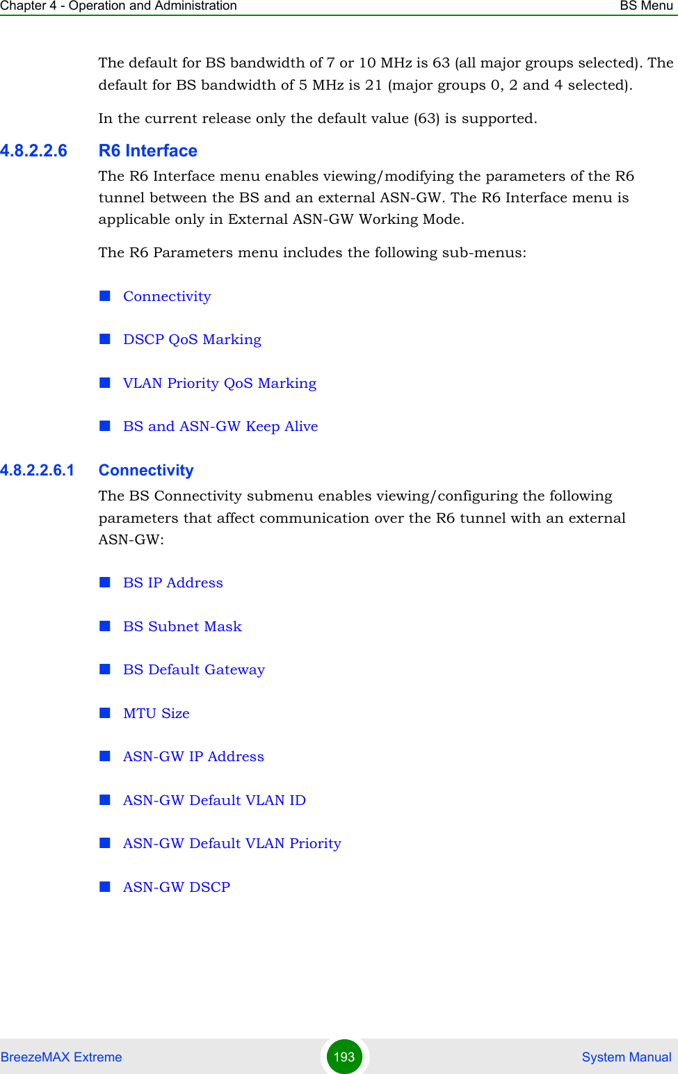 Chapter 4 - Operation and Administration BS MenuBreezeMAX Extreme 193  System ManualThe default for BS bandwidth of 7 or 10 MHz is 63 (all major groups selected). The default for BS bandwidth of 5 MHz is 21 (major groups 0, 2 and 4 selected).In the current release only the default value (63) is supported.4.8.2.2.6 R6 InterfaceThe R6 Interface menu enables viewing/modifying the parameters of the R6 tunnel between the BS and an external ASN-GW. The R6 Interface menu is applicable only in External ASN-GW Working Mode. The R6 Parameters menu includes the following sub-menus:ConnectivityDSCP QoS MarkingVLAN Priority QoS MarkingBS and ASN-GW Keep Alive4.8.2.2.6.1 ConnectivityThe BS Connectivity submenu enables viewing/configuring the following parameters that affect communication over the R6 tunnel with an external ASN-GW:BS IP AddressBS Subnet MaskBS Default GatewayMTU SizeASN-GW IP AddressASN-GW Default VLAN IDASN-GW Default VLAN PriorityASN-GW DSCP