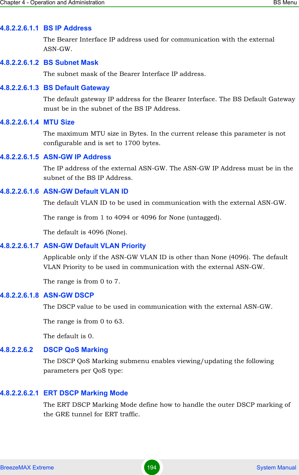 Chapter 4 - Operation and Administration BS MenuBreezeMAX Extreme 194  System Manual4.8.2.2.6.1.1 BS IP AddressThe Bearer Interface IP address used for communication with the external ASN-GW.4.8.2.2.6.1.2 BS Subnet MaskThe subnet mask of the Bearer Interface IP address.4.8.2.2.6.1.3 BS Default GatewayThe default gateway IP address for the Bearer Interface. The BS Default Gateway must be in the subnet of the BS IP Address.4.8.2.2.6.1.4 MTU SizeThe maximum MTU size in Bytes. In the current release this parameter is not configurable and is set to 1700 bytes.4.8.2.2.6.1.5 ASN-GW IP AddressThe IP address of the external ASN-GW. The ASN-GW IP Address must be in the subnet of the BS IP Address.4.8.2.2.6.1.6 ASN-GW Default VLAN IDThe default VLAN ID to be used in communication with the external ASN-GW.The range is from 1 to 4094 or 4096 for None (untagged).The default is 4096 (None).4.8.2.2.6.1.7 ASN-GW Default VLAN PriorityApplicable only if the ASN-GW VLAN ID is other than None (4096). The default VLAN Priority to be used in communication with the external ASN-GW.The range is from 0 to 7.4.8.2.2.6.1.8 ASN-GW DSCPThe DSCP value to be used in communication with the external ASN-GW.The range is from 0 to 63.The default is 0.4.8.2.2.6.2 DSCP QoS MarkingThe DSCP QoS Marking submenu enables viewing/updating the following parameters per QoS type:4.8.2.2.6.2.1 ERT DSCP Marking ModeThe ERT DSCP Marking Mode define how to handle the outer DSCP marking of the GRE tunnel for ERT traffic. 