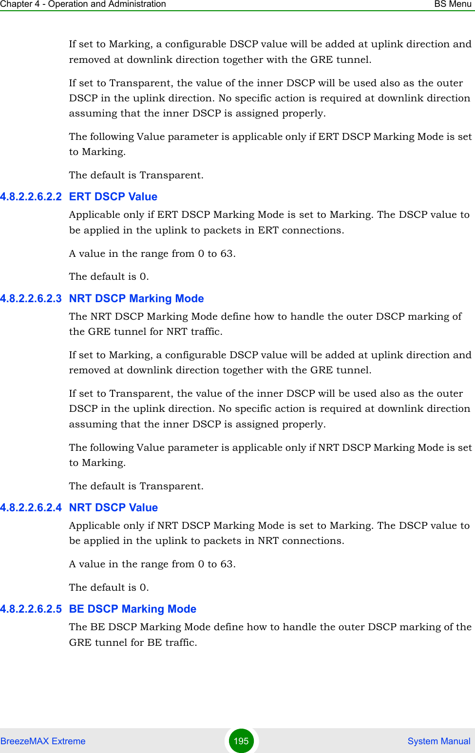 Chapter 4 - Operation and Administration BS MenuBreezeMAX Extreme 195  System ManualIf set to Marking, a configurable DSCP value will be added at uplink direction and removed at downlink direction together with the GRE tunnel.If set to Transparent, the value of the inner DSCP will be used also as the outer DSCP in the uplink direction. No specific action is required at downlink direction assuming that the inner DSCP is assigned properly.The following Value parameter is applicable only if ERT DSCP Marking Mode is set to Marking.The default is Transparent.4.8.2.2.6.2.2 ERT DSCP ValueApplicable only if ERT DSCP Marking Mode is set to Marking. The DSCP value to be applied in the uplink to packets in ERT connections.A value in the range from 0 to 63.The default is 0.4.8.2.2.6.2.3 NRT DSCP Marking ModeThe NRT DSCP Marking Mode define how to handle the outer DSCP marking of the GRE tunnel for NRT traffic. If set to Marking, a configurable DSCP value will be added at uplink direction and removed at downlink direction together with the GRE tunnel.If set to Transparent, the value of the inner DSCP will be used also as the outer DSCP in the uplink direction. No specific action is required at downlink direction assuming that the inner DSCP is assigned properly.The following Value parameter is applicable only if NRT DSCP Marking Mode is set to Marking.The default is Transparent.4.8.2.2.6.2.4 NRT DSCP ValueApplicable only if NRT DSCP Marking Mode is set to Marking. The DSCP value to be applied in the uplink to packets in NRT connections.A value in the range from 0 to 63.The default is 0.4.8.2.2.6.2.5 BE DSCP Marking ModeThe BE DSCP Marking Mode define how to handle the outer DSCP marking of the GRE tunnel for BE traffic. 