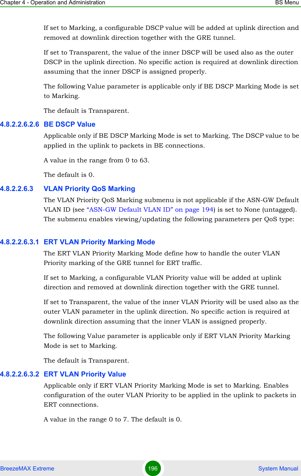 Chapter 4 - Operation and Administration BS MenuBreezeMAX Extreme 196  System ManualIf set to Marking, a configurable DSCP value will be added at uplink direction and removed at downlink direction together with the GRE tunnel.If set to Transparent, the value of the inner DSCP will be used also as the outer DSCP in the uplink direction. No specific action is required at downlink direction assuming that the inner DSCP is assigned properly.The following Value parameter is applicable only if BE DSCP Marking Mode is set to Marking.The default is Transparent.4.8.2.2.6.2.6 BE DSCP ValueApplicable only if BE DSCP Marking Mode is set to Marking. The DSCP value to be applied in the uplink to packets in BE connections.A value in the range from 0 to 63.The default is 0.4.8.2.2.6.3 VLAN Priority QoS MarkingThe VLAN Priority QoS Marking submenu is not applicable if the ASN-GW Default VLAN ID (see “ASN-GW Default VLAN ID” on page 194) is set to None (untagged). The submenu enables viewing/updating the following parameters per QoS type:4.8.2.2.6.3.1 ERT VLAN Priority Marking ModeThe ERT VLAN Priority Marking Mode define how to handle the outer VLAN Priority marking of the GRE tunnel for ERT traffic.If set to Marking, a configurable VLAN Priority value will be added at uplink direction and removed at downlink direction together with the GRE tunnel.If set to Transparent, the value of the inner VLAN Priority will be used also as the outer VLAN parameter in the uplink direction. No specific action is required at downlink direction assuming that the inner VLAN is assigned properly.The following Value parameter is applicable only if ERT VLAN Priority Marking Mode is set to Marking.The default is Transparent.4.8.2.2.6.3.2 ERT VLAN Priority ValueApplicable only if ERT VLAN Priority Marking Mode is set to Marking. Enables configuration of the outer VLAN Priority to be applied in the uplink to packets in ERT connections.A value in the range 0 to 7. The default is 0.