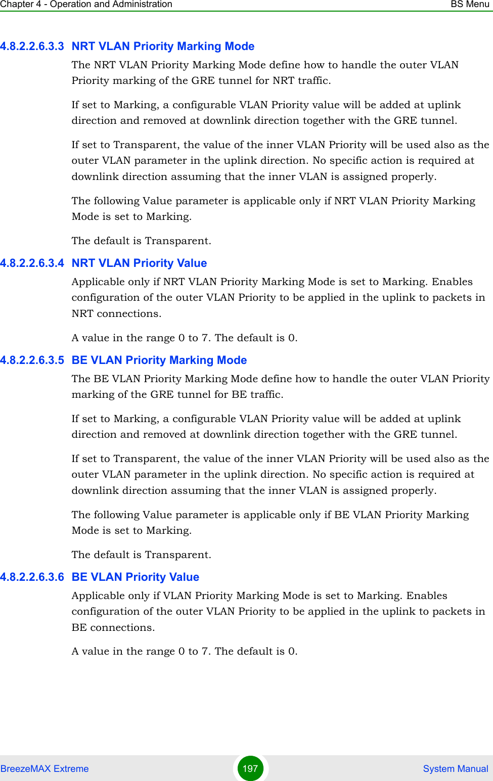 Chapter 4 - Operation and Administration BS MenuBreezeMAX Extreme 197  System Manual4.8.2.2.6.3.3 NRT VLAN Priority Marking ModeThe NRT VLAN Priority Marking Mode define how to handle the outer VLAN Priority marking of the GRE tunnel for NRT traffic.If set to Marking, a configurable VLAN Priority value will be added at uplink direction and removed at downlink direction together with the GRE tunnel.If set to Transparent, the value of the inner VLAN Priority will be used also as the outer VLAN parameter in the uplink direction. No specific action is required at downlink direction assuming that the inner VLAN is assigned properly.The following Value parameter is applicable only if NRT VLAN Priority Marking Mode is set to Marking.The default is Transparent.4.8.2.2.6.3.4 NRT VLAN Priority ValueApplicable only if NRT VLAN Priority Marking Mode is set to Marking. Enables configuration of the outer VLAN Priority to be applied in the uplink to packets in NRT connections.A value in the range 0 to 7. The default is 0.4.8.2.2.6.3.5 BE VLAN Priority Marking ModeThe BE VLAN Priority Marking Mode define how to handle the outer VLAN Priority marking of the GRE tunnel for BE traffic.If set to Marking, a configurable VLAN Priority value will be added at uplink direction and removed at downlink direction together with the GRE tunnel.If set to Transparent, the value of the inner VLAN Priority will be used also as the outer VLAN parameter in the uplink direction. No specific action is required at downlink direction assuming that the inner VLAN is assigned properly.The following Value parameter is applicable only if BE VLAN Priority Marking Mode is set to Marking.The default is Transparent.4.8.2.2.6.3.6 BE VLAN Priority ValueApplicable only if VLAN Priority Marking Mode is set to Marking. Enables configuration of the outer VLAN Priority to be applied in the uplink to packets in BE connections.A value in the range 0 to 7. The default is 0.