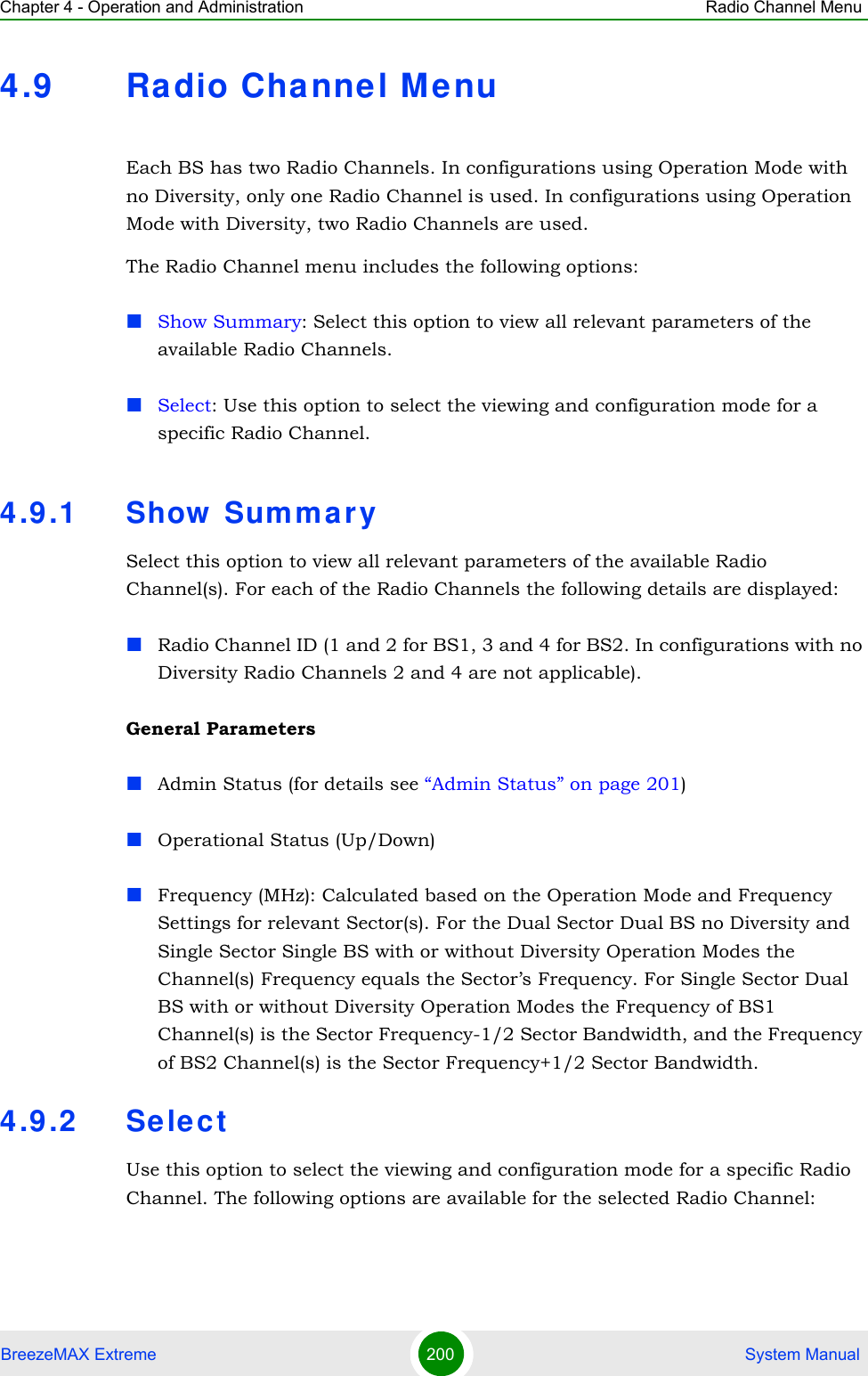 Chapter 4 - Operation and Administration Radio Channel MenuBreezeMAX Extreme 200  System Manual4.9 Ra dio Channel Me nuEach BS has two Radio Channels. In configurations using Operation Mode with no Diversity, only one Radio Channel is used. In configurations using Operation Mode with Diversity, two Radio Channels are used.The Radio Channel menu includes the following options:Show Summary: Select this option to view all relevant parameters of the available Radio Channels.Select: Use this option to select the viewing and configuration mode for a specific Radio Channel.4.9.1 Show  Sum mar ySelect this option to view all relevant parameters of the available Radio Channel(s). For each of the Radio Channels the following details are displayed:Radio Channel ID (1 and 2 for BS1, 3 and 4 for BS2. In configurations with no Diversity Radio Channels 2 and 4 are not applicable).General ParametersAdmin Status (for details see “Admin Status” on page 201)Operational Status (Up/Down)Frequency (MHz): Calculated based on the Operation Mode and Frequency Settings for relevant Sector(s). For the Dual Sector Dual BS no Diversity and Single Sector Single BS with or without Diversity Operation Modes the Channel(s) Frequency equals the Sector’s Frequency. For Single Sector Dual BS with or without Diversity Operation Modes the Frequency of BS1 Channel(s) is the Sector Frequency-1/2 Sector Bandwidth, and the Frequency of BS2 Channel(s) is the Sector Frequency+1/2 Sector Bandwidth.4.9.2 Sele ctUse this option to select the viewing and configuration mode for a specific Radio Channel. The following options are available for the selected Radio Channel: