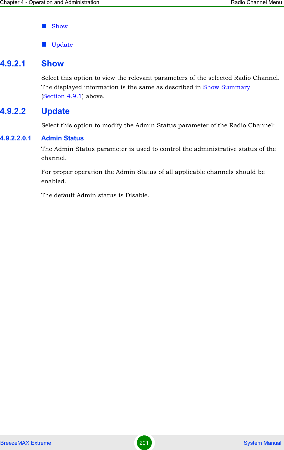 Chapter 4 - Operation and Administration Radio Channel MenuBreezeMAX Extreme 201  System ManualShowUpdate4.9.2.1 ShowSelect this option to view the relevant parameters of the selected Radio Channel. The displayed information is the same as described in Show Summary (Section 4.9.1) above.4.9.2.2 UpdateSelect this option to modify the Admin Status parameter of the Radio Channel:4.9.2.2.0.1 Admin StatusThe Admin Status parameter is used to control the administrative status of the channel.For proper operation the Admin Status of all applicable channels should be enabled.The default Admin status is Disable.