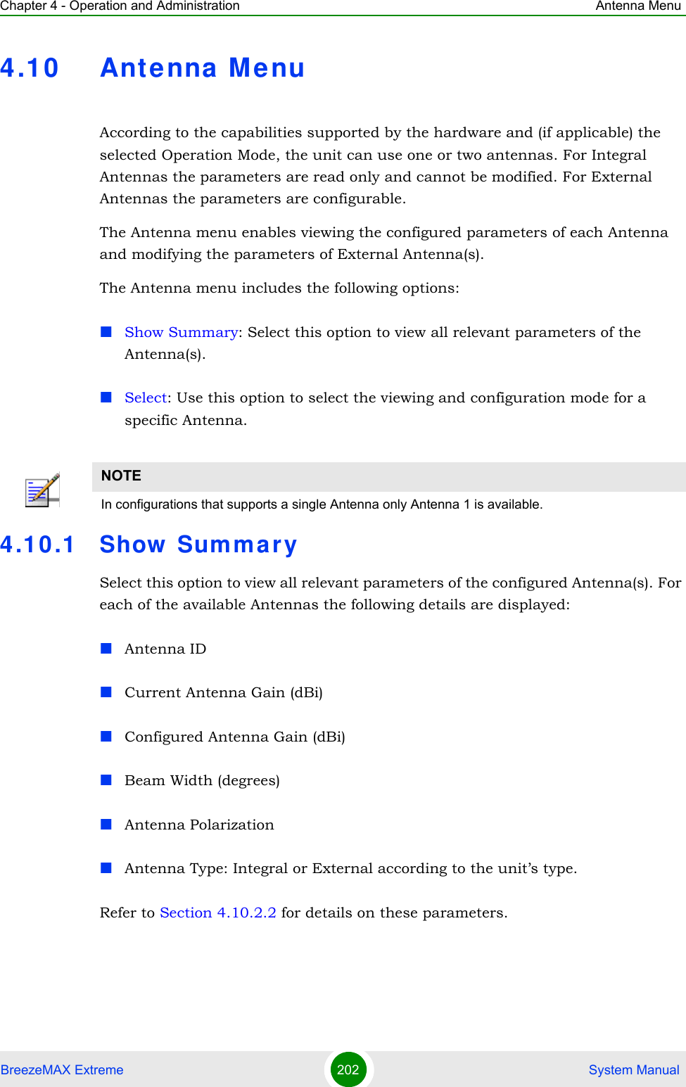 Chapter 4 - Operation and Administration Antenna MenuBreezeMAX Extreme 202  System Manual4.10 Antenna M enuAccording to the capabilities supported by the hardware and (if applicable) the selected Operation Mode, the unit can use one or two antennas. For Integral Antennas the parameters are read only and cannot be modified. For External Antennas the parameters are configurable.The Antenna menu enables viewing the configured parameters of each Antenna and modifying the parameters of External Antenna(s).The Antenna menu includes the following options:Show Summary: Select this option to view all relevant parameters of the Antenna(s).Select: Use this option to select the viewing and configuration mode for a specific Antenna.4.10.1 Show  Sum mar ySelect this option to view all relevant parameters of the configured Antenna(s). For each of the available Antennas the following details are displayed:Antenna IDCurrent Antenna Gain (dBi)Configured Antenna Gain (dBi)Beam Width (degrees)Antenna PolarizationAntenna Type: Integral or External according to the unit’s type.Refer to Section 4.10.2.2 for details on these parameters.NOTEIn configurations that supports a single Antenna only Antenna 1 is available.