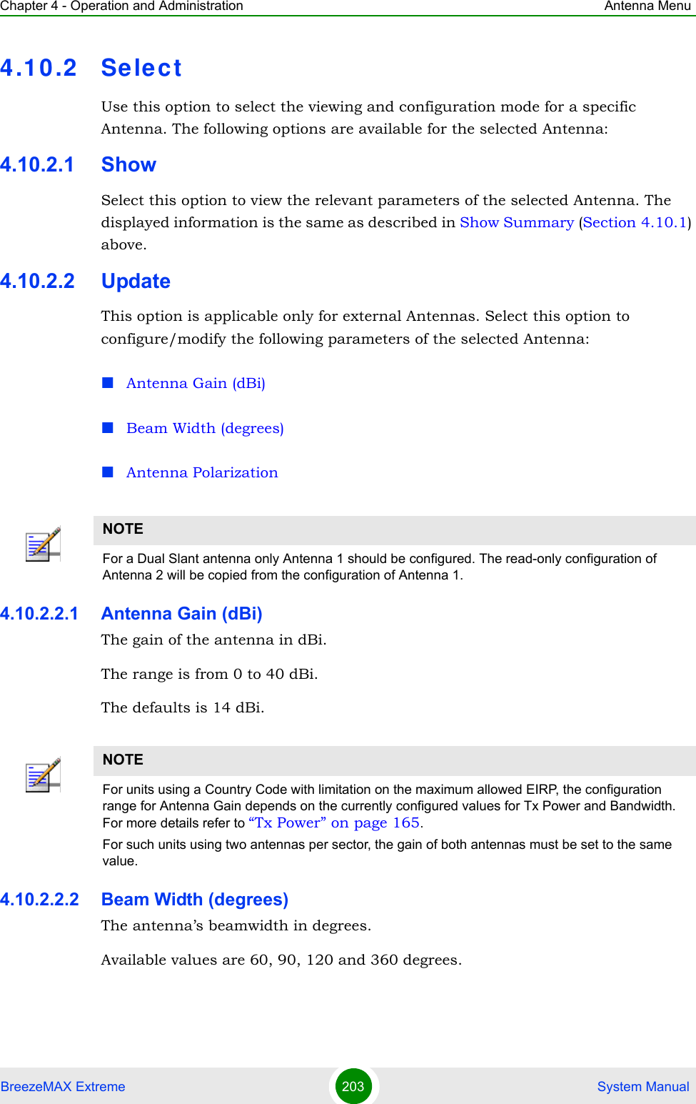 Chapter 4 - Operation and Administration Antenna MenuBreezeMAX Extreme 203  System Manual4.10.2 Selec tUse this option to select the viewing and configuration mode for a specific Antenna. The following options are available for the selected Antenna:4.10.2.1 ShowSelect this option to view the relevant parameters of the selected Antenna. The displayed information is the same as described in Show Summary (Section 4.10.1) above.4.10.2.2 UpdateThis option is applicable only for external Antennas. Select this option to configure/modify the following parameters of the selected Antenna:Antenna Gain (dBi)Beam Width (degrees)Antenna Polarization4.10.2.2.1 Antenna Gain (dBi)The gain of the antenna in dBi.The range is from 0 to 40 dBi.The defaults is 14 dBi.4.10.2.2.2 Beam Width (degrees)The antenna’s beamwidth in degrees.Available values are 60, 90, 120 and 360 degrees.NOTEFor a Dual Slant antenna only Antenna 1 should be configured. The read-only configuration of Antenna 2 will be copied from the configuration of Antenna 1.NOTEFor units using a Country Code with limitation on the maximum allowed EIRP, the configuration range for Antenna Gain depends on the currently configured values for Tx Power and Bandwidth. For more details refer to “Tx Power” on page 165.For such units using two antennas per sector, the gain of both antennas must be set to the same value.