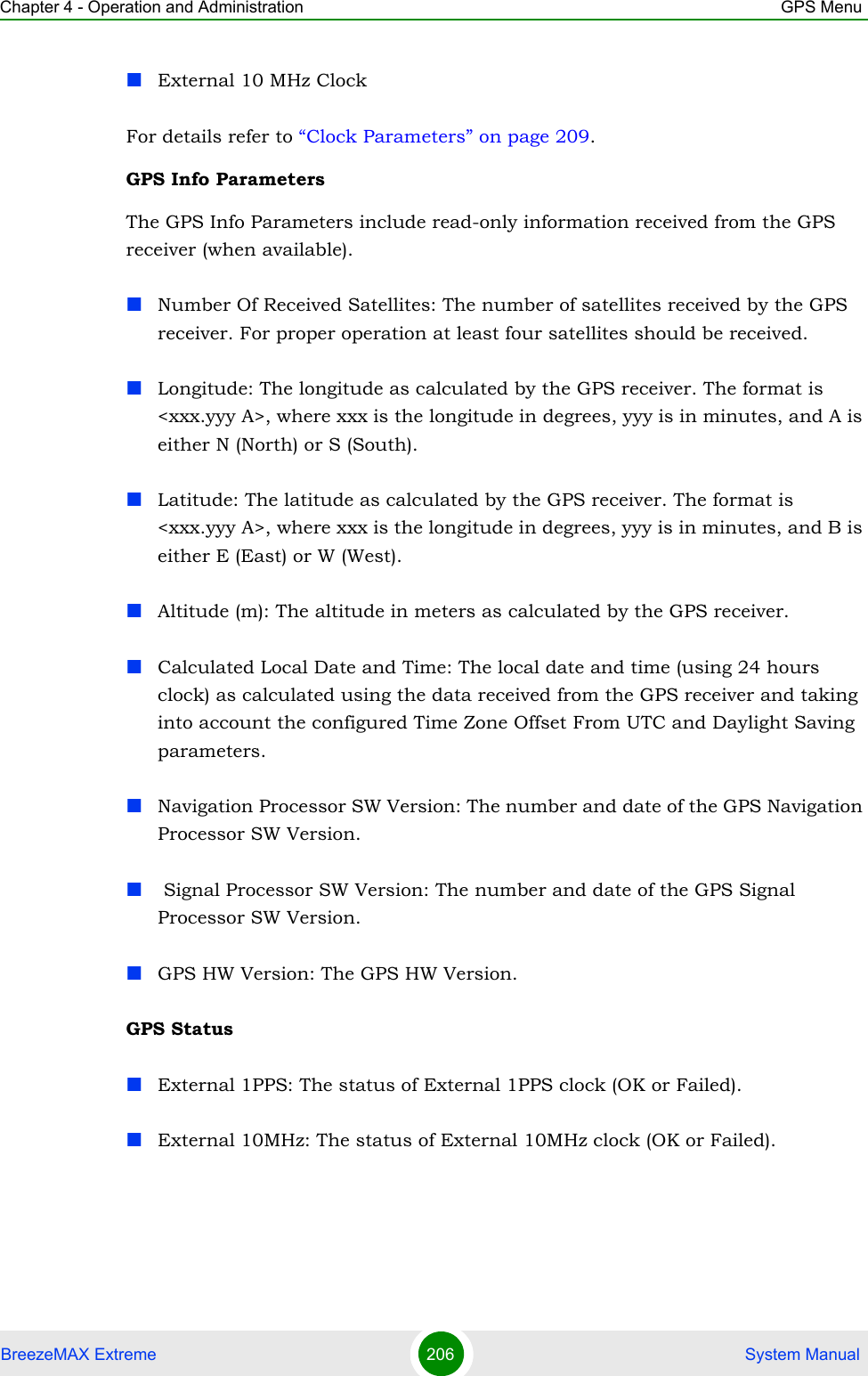 Chapter 4 - Operation and Administration GPS MenuBreezeMAX Extreme 206  System ManualExternal 10 MHz ClockFor details refer to “Clock Parameters” on page 209.GPS Info ParametersThe GPS Info Parameters include read-only information received from the GPS receiver (when available).Number Of Received Satellites: The number of satellites received by the GPS receiver. For proper operation at least four satellites should be received.Longitude: The longitude as calculated by the GPS receiver. The format is &lt;xxx.yyy A&gt;, where xxx is the longitude in degrees, yyy is in minutes, and A is either N (North) or S (South).Latitude: The latitude as calculated by the GPS receiver. The format is &lt;xxx.yyy A&gt;, where xxx is the longitude in degrees, yyy is in minutes, and B is either E (East) or W (West).Altitude (m): The altitude in meters as calculated by the GPS receiver.Calculated Local Date and Time: The local date and time (using 24 hours clock) as calculated using the data received from the GPS receiver and taking into account the configured Time Zone Offset From UTC and Daylight Saving parameters.Navigation Processor SW Version: The number and date of the GPS Navigation Processor SW Version. Signal Processor SW Version: The number and date of the GPS Signal Processor SW Version.GPS HW Version: The GPS HW Version.GPS StatusExternal 1PPS: The status of External 1PPS clock (OK or Failed).External 10MHz: The status of External 10MHz clock (OK or Failed).