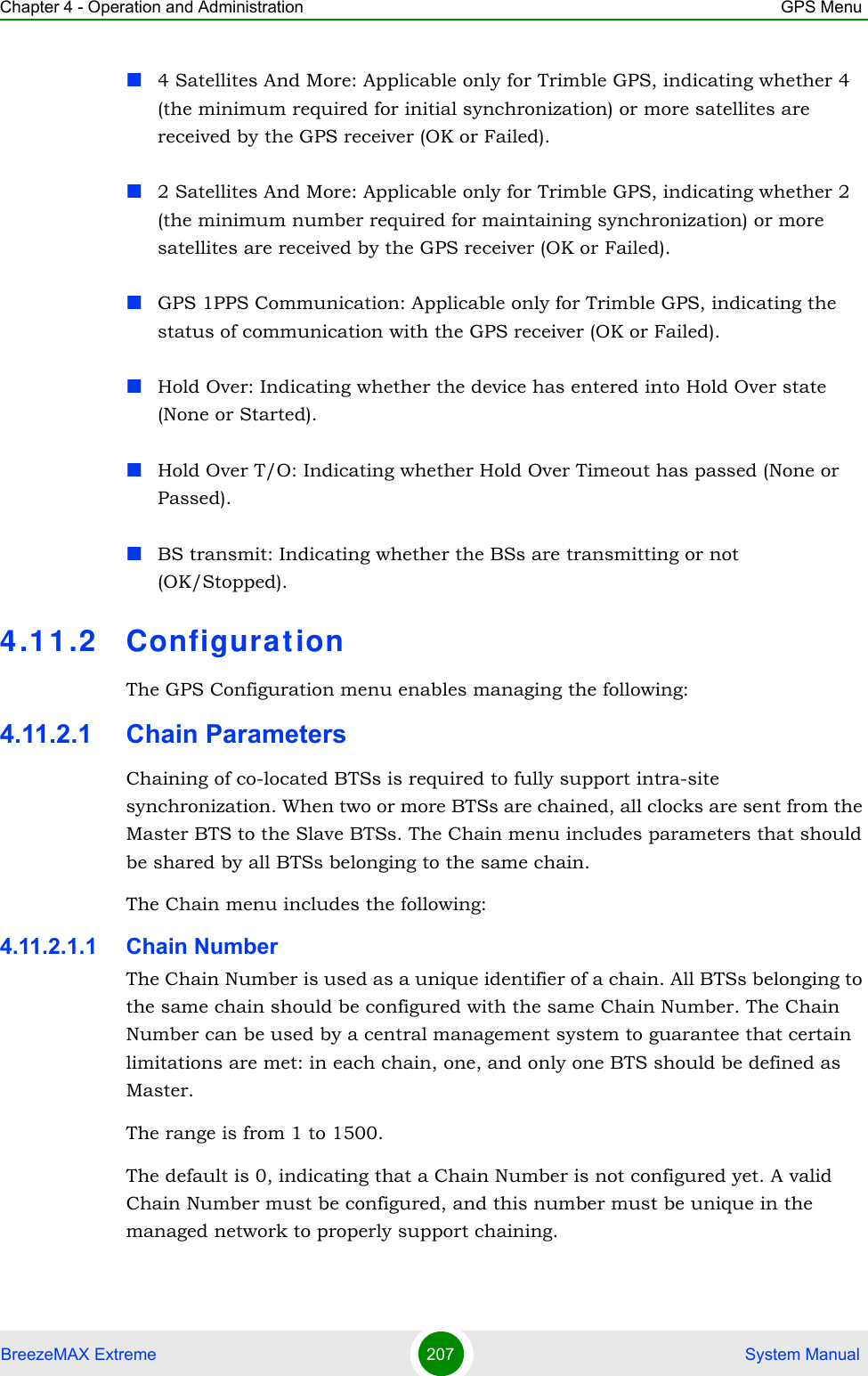 Chapter 4 - Operation and Administration GPS MenuBreezeMAX Extreme 207  System Manual4 Satellites And More: Applicable only for Trimble GPS, indicating whether 4 (the minimum required for initial synchronization) or more satellites are received by the GPS receiver (OK or Failed). 2 Satellites And More: Applicable only for Trimble GPS, indicating whether 2 (the minimum number required for maintaining synchronization) or more satellites are received by the GPS receiver (OK or Failed).GPS 1PPS Communication: Applicable only for Trimble GPS, indicating the status of communication with the GPS receiver (OK or Failed).Hold Over: Indicating whether the device has entered into Hold Over state (None or Started).Hold Over T/O: Indicating whether Hold Over Timeout has passed (None or Passed).BS transmit: Indicating whether the BSs are transmitting or not (OK/Stopped).4.11.2 Configurat ionThe GPS Configuration menu enables managing the following:4.11.2.1 Chain ParametersChaining of co-located BTSs is required to fully support intra-site synchronization. When two or more BTSs are chained, all clocks are sent from the Master BTS to the Slave BTSs. The Chain menu includes parameters that should be shared by all BTSs belonging to the same chain.The Chain menu includes the following:4.11.2.1.1 Chain NumberThe Chain Number is used as a unique identifier of a chain. All BTSs belonging to the same chain should be configured with the same Chain Number. The Chain Number can be used by a central management system to guarantee that certain limitations are met: in each chain, one, and only one BTS should be defined as Master.The range is from 1 to 1500.The default is 0, indicating that a Chain Number is not configured yet. A valid Chain Number must be configured, and this number must be unique in the managed network to properly support chaining.