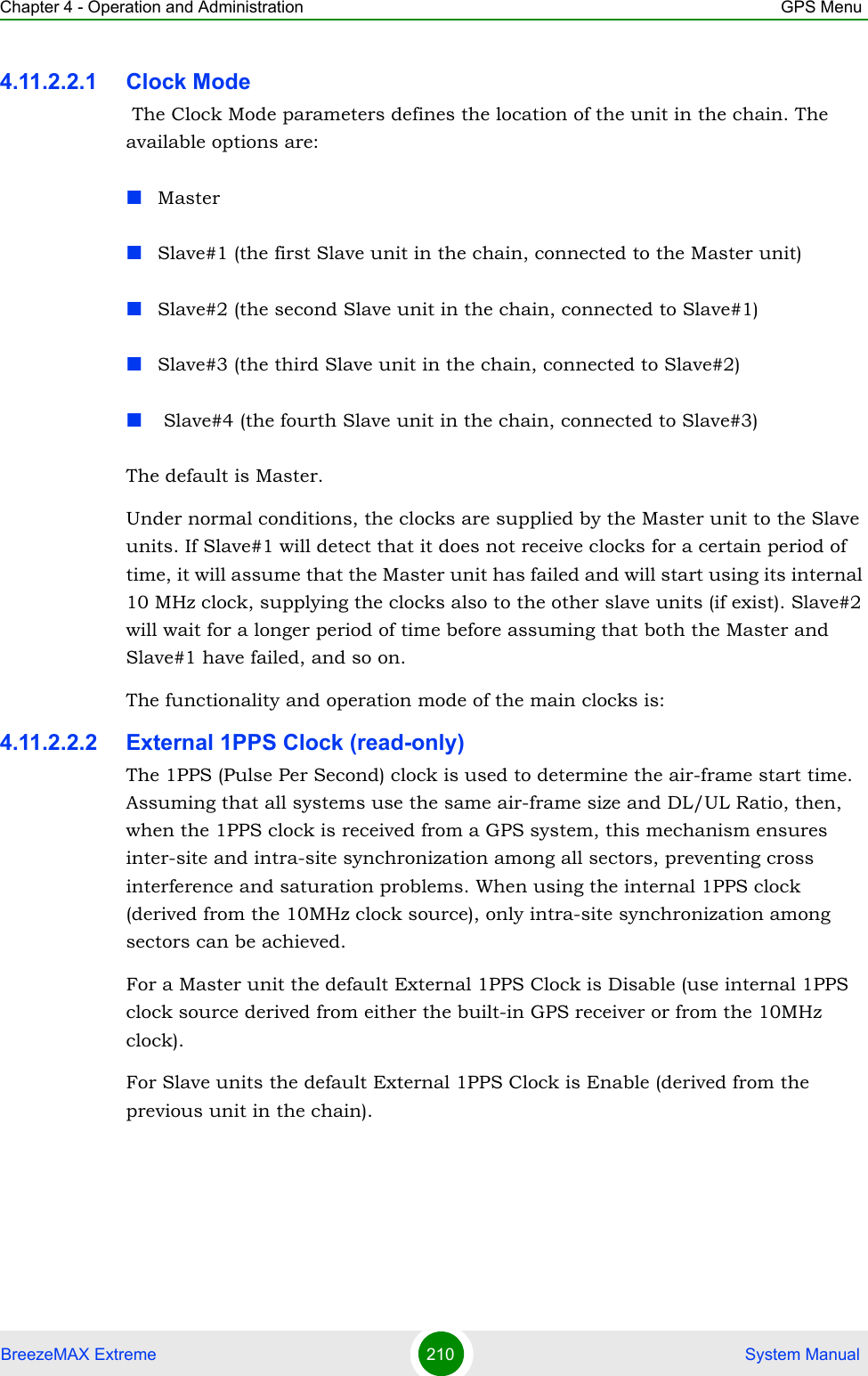 Chapter 4 - Operation and Administration GPS MenuBreezeMAX Extreme 210  System Manual4.11.2.2.1 Clock Mode The Clock Mode parameters defines the location of the unit in the chain. The available options are:MasterSlave#1 (the first Slave unit in the chain, connected to the Master unit)Slave#2 (the second Slave unit in the chain, connected to Slave#1)Slave#3 (the third Slave unit in the chain, connected to Slave#2) Slave#4 (the fourth Slave unit in the chain, connected to Slave#3)The default is Master.Under normal conditions, the clocks are supplied by the Master unit to the Slave units. If Slave#1 will detect that it does not receive clocks for a certain period of time, it will assume that the Master unit has failed and will start using its internal 10 MHz clock, supplying the clocks also to the other slave units (if exist). Slave#2 will wait for a longer period of time before assuming that both the Master and Slave#1 have failed, and so on.The functionality and operation mode of the main clocks is:4.11.2.2.2 External 1PPS Clock (read-only)The 1PPS (Pulse Per Second) clock is used to determine the air-frame start time. Assuming that all systems use the same air-frame size and DL/UL Ratio, then, when the 1PPS clock is received from a GPS system, this mechanism ensures inter-site and intra-site synchronization among all sectors, preventing cross interference and saturation problems. When using the internal 1PPS clock (derived from the 10MHz clock source), only intra-site synchronization among sectors can be achieved.For a Master unit the default External 1PPS Clock is Disable (use internal 1PPS clock source derived from either the built-in GPS receiver or from the 10MHz clock).For Slave units the default External 1PPS Clock is Enable (derived from the previous unit in the chain).