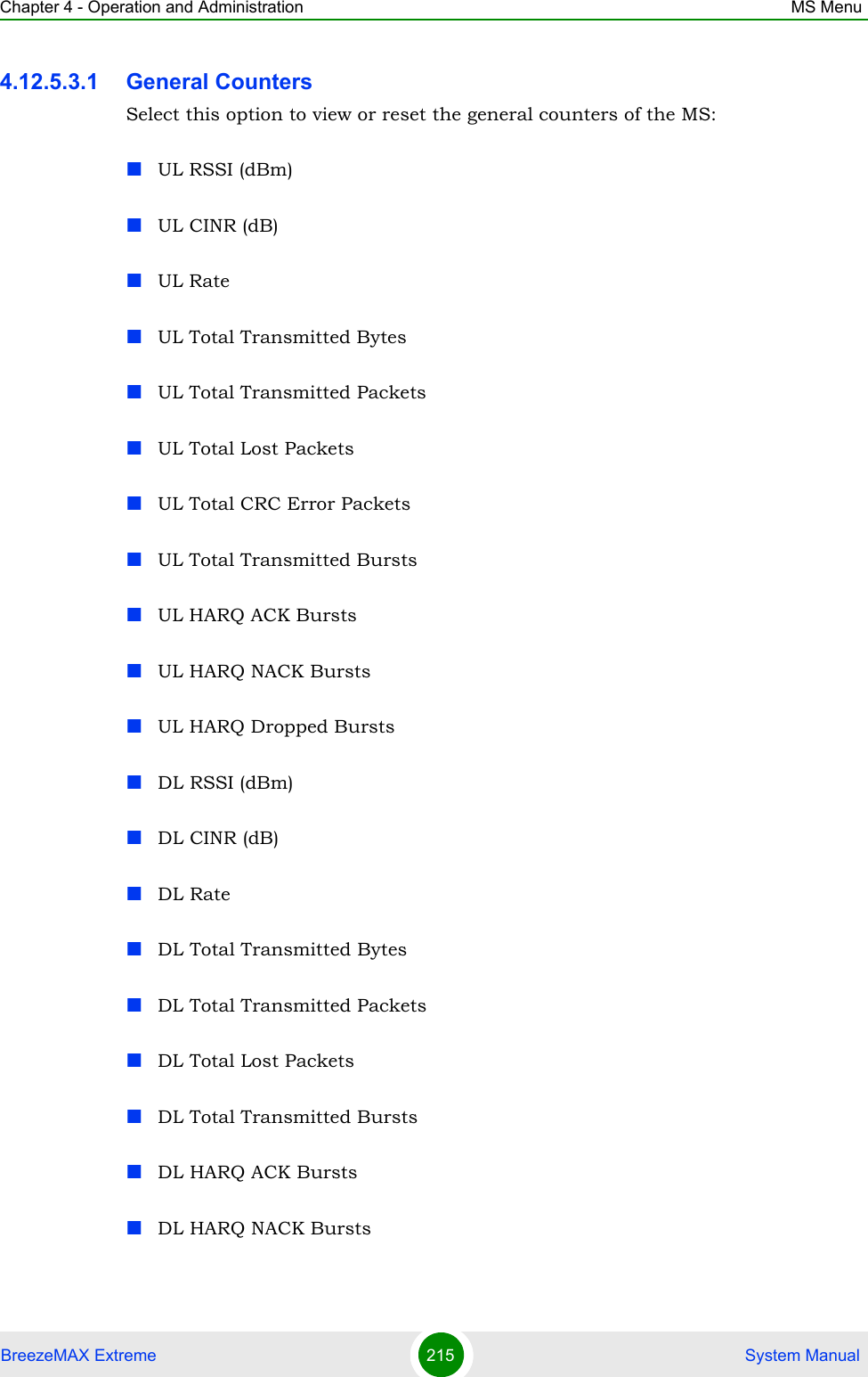Chapter 4 - Operation and Administration MS MenuBreezeMAX Extreme 215  System Manual4.12.5.3.1 General CountersSelect this option to view or reset the general counters of the MS:UL RSSI (dBm)UL CINR (dB)UL RateUL Total Transmitted BytesUL Total Transmitted PacketsUL Total Lost PacketsUL Total CRC Error PacketsUL Total Transmitted BurstsUL HARQ ACK BurstsUL HARQ NACK BurstsUL HARQ Dropped BurstsDL RSSI (dBm)DL CINR (dB)DL RateDL Total Transmitted BytesDL Total Transmitted PacketsDL Total Lost PacketsDL Total Transmitted BurstsDL HARQ ACK BurstsDL HARQ NACK Bursts