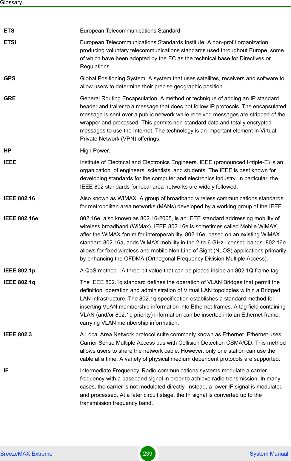 GlossaryBreezeMAX Extreme 239  System ManualETS European Telecommunications StandardETSI European Telecommunications Standards Institute. A non-profit organization producing voluntary telecommunications standards used throughout Europe, some of which have been adopted by the EC as the technical base for Directives or Regulations. GPS Global Positioning System. A system that uses satellites, receivers and software to allow users to determine their precise geographic position.GRE General Routing Encapsulation. A method or technique of adding an IP standard header and trailer to a message that does not follow IP protocols. The encapsulated message is sent over a public network while received messages are stripped of the wrapper and processed. This permits non-standard data and totally encrypted messages to use the Internet. The technology is an important element in Virtual Private Network (VPN) offerings.HP High Power.IEEE Institute of Electrical and Electronics Engineers. IEEE (pronounced I-triple-E) is an organization  of engineers, scientists, and students. The IEEE is best known for developing standards for the computer and electronics industry. In particular, the IEEE 802 standards for local-area networks are widely followed.IEEE 802.16 Also known as WIMAX. A group of broadband wireless communications standards for metropolitan area networks (MANs) developed by a working group of the IEEE.IEEE 802.16e 802.16e, also known as 802.16-2005, is an IEEE standard addressing mobility of wireless broadband (WiMax). IEEE 802.16e is sometimes called Mobile WiMAX, after the WiMAX forum for interoperability. 802.16e, based on an existing WiMAX standard 802.16a, adds WiMAX mobility in the 2-to-6 GHz-licensed bands. 802.16e allows for fixed wireless and mobile Non Line of Sight (NLOS) applications primarily by enhancing the OFDMA (Orthogonal Frequency Division Multiple Access).IEEE 802.1p A QoS method - A three-bit value that can be placed inside an 802.1Q frame tag. IEEE 802.1q The IEEE 802.1q standard defines the operation of VLAN Bridges that permit the definition, operation and administration of Virtual LAN topologies within a Bridged LAN infrastructure. The 802.1q specification establishes a standard method for inserting VLAN membership information into Ethernet frames. A tag field containing VLAN (and/or 802.1p priority) information can be inserted into an Ethernet frame, carrying VLAN membership information.IEEE 802.3 A Local Area Network protocol suite commonly known as Ethernet. Ethernet uses Carrier Sense Multiple Access bus with Collision Detection CSMA/CD. This method allows users to share the network cable. However, only one station can use the cable at a time. A variety of physical medium dependent protocols are supported.IF Intermediate Frequency. Radio communications systems modulate a carrier frequency with a baseband signal in order to achieve radio transmission. In many cases, the carrier is not modulated directly. Instead, a lower IF signal is modulated and processed. At a later circuit stage, the IF signal is converted up to the transmission frequency band.