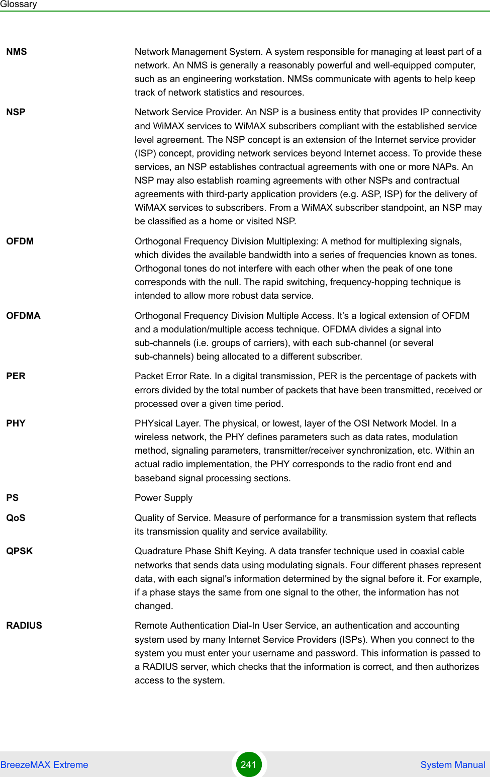 GlossaryBreezeMAX Extreme 241  System ManualNMS Network Management System. A system responsible for managing at least part of a network. An NMS is generally a reasonably powerful and well-equipped computer, such as an engineering workstation. NMSs communicate with agents to help keep track of network statistics and resources.NSP Network Service Provider. An NSP is a business entity that provides IP connectivity and WiMAX services to WiMAX subscribers compliant with the established service level agreement. The NSP concept is an extension of the Internet service provider (ISP) concept, providing network services beyond Internet access. To provide these services, an NSP establishes contractual agreements with one or more NAPs. An NSP may also establish roaming agreements with other NSPs and contractual agreements with third-party application providers (e.g. ASP, ISP) for the delivery of WiMAX services to subscribers. From a WiMAX subscriber standpoint, an NSP may be classified as a home or visited NSP.OFDM  Orthogonal Frequency Division Multiplexing: A method for multiplexing signals, which divides the available bandwidth into a series of frequencies known as tones. Orthogonal tones do not interfere with each other when the peak of one tone corresponds with the null. The rapid switching, frequency-hopping technique is intended to allow more robust data service.OFDMA Orthogonal Frequency Division Multiple Access. It’s a logical extension of OFDM and a modulation/multiple access technique. OFDMA divides a signal into sub-channels (i.e. groups of carriers), with each sub-channel (or several sub-channels) being allocated to a different subscriber. PER Packet Error Rate. In a digital transmission, PER is the percentage of packets with errors divided by the total number of packets that have been transmitted, received or processed over a given time period.PHY PHYsical Layer. The physical, or lowest, layer of the OSI Network Model. In a wireless network, the PHY defines parameters such as data rates, modulation method, signaling parameters, transmitter/receiver synchronization, etc. Within an actual radio implementation, the PHY corresponds to the radio front end and baseband signal processing sections.PS Power SupplyQoS Quality of Service. Measure of performance for a transmission system that reflects its transmission quality and service availability.QPSK Quadrature Phase Shift Keying. A data transfer technique used in coaxial cable networks that sends data using modulating signals. Four different phases represent data, with each signal&apos;s information determined by the signal before it. For example, if a phase stays the same from one signal to the other, the information has not changed.RADIUS Remote Authentication Dial-In User Service, an authentication and accounting system used by many Internet Service Providers (ISPs). When you connect to the system you must enter your username and password. This information is passed to a RADIUS server, which checks that the information is correct, and then authorizes access to the system.