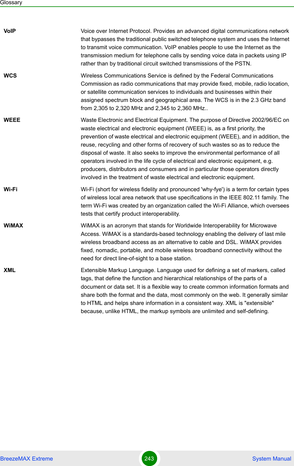 GlossaryBreezeMAX Extreme 243  System ManualVoIP Voice over Internet Protocol. Provides an advanced digital communications network that bypasses the traditional public switched telephone system and uses the Internet to transmit voice communication. VoIP enables people to use the Internet as the transmission medium for telephone calls by sending voice data in packets using IP rather than by traditional circuit switched transmissions of the PSTN.WCS Wireless Communications Service is defined by the Federal Communications Commission as radio communications that may provide fixed, mobile, radio location, or satellite communication services to individuals and businesses within their assigned spectrum block and geographical area. The WCS is in the 2.3 GHz band from 2,305 to 2,320 MHz and 2,345 to 2,360 MHz..WEEE Waste Electronic and Electrical Equipment. The purpose of Directive 2002/96/EC on waste electrical and electronic equipment (WEEE) is, as a first priority, the prevention of waste electrical and electronic equipment (WEEE), and in addition, the reuse, recycling and other forms of recovery of such wastes so as to reduce the disposal of waste. It also seeks to improve the environmental performance of all operators involved in the life cycle of electrical and electronic equipment, e.g. producers, distributors and consumers and in particular those operators directly involved in the treatment of waste electrical and electronic equipment.Wi-Fi Wi-Fi (short for wireless fidelity and pronounced &apos;why-fye&apos;) is a term for certain types of wireless local area network that use specifications in the IEEE 802.11 family. The term Wi-Fi was created by an organization called the Wi-Fi Alliance, which oversees tests that certify product interoperability.WiMAX WiMAX is an acronym that stands for Worldwide Interoperability for Microwave Access. WiMAX is a standards-based technology enabling the delivery of last mile wireless broadband access as an alternative to cable and DSL. WiMAX provides fixed, nomadic, portable, and mobile wireless broadband connectivity without the need for direct line-of-sight to a base station.XML Extensible Markup Language. Language used for defining a set of markers, called tags, that define the function and hierarchical relationships of the parts of a document or data set. It is a flexible way to create common information formats and share both the format and the data, most commonly on the web. It generally similar to HTML and helps share information in a consistent way. XML is &quot;extensible&quot; because, unlike HTML, the markup symbols are unlimited and self-defining.