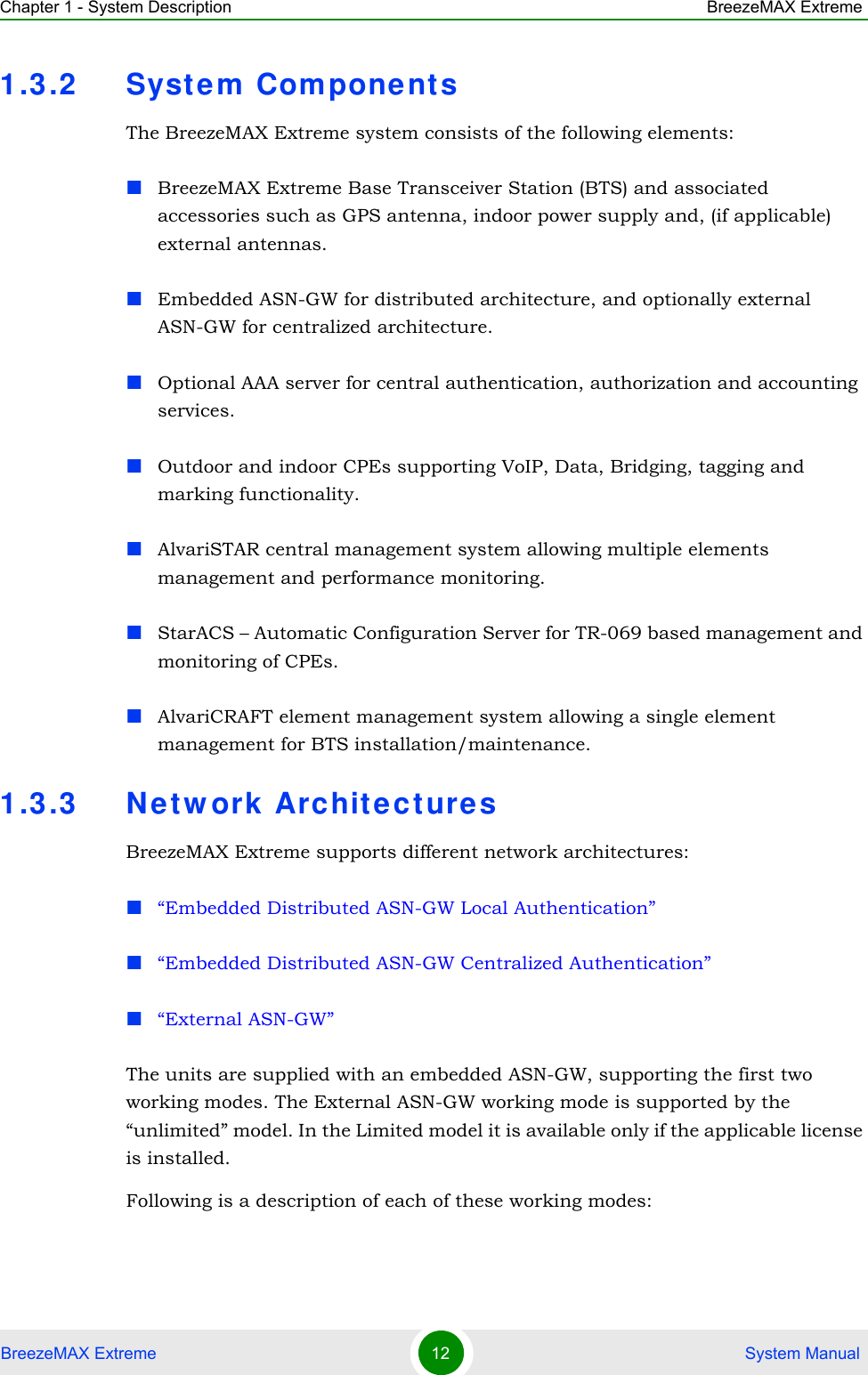 Chapter 1 - System Description BreezeMAX ExtremeBreezeMAX Extreme 12  System Manual1.3.2 System Com pone nt sThe BreezeMAX Extreme system consists of the following elements:BreezeMAX Extreme Base Transceiver Station (BTS) and associated accessories such as GPS antenna, indoor power supply and, (if applicable) external antennas.Embedded ASN-GW for distributed architecture, and optionally external ASN-GW for centralized architecture.Optional AAA server for central authentication, authorization and accounting services.Outdoor and indoor CPEs supporting VoIP, Data, Bridging, tagging and marking functionality.AlvariSTAR central management system allowing multiple elements management and performance monitoring.StarACS – Automatic Configuration Server for TR-069 based management and monitoring of CPEs. AlvariCRAFT element management system allowing a single element management for BTS installation/maintenance.1.3.3 Ne tw ork Archit ecturesBreezeMAX Extreme supports different network architectures:“Embedded Distributed ASN-GW Local Authentication”“Embedded Distributed ASN-GW Centralized Authentication”“External ASN-GW”The units are supplied with an embedded ASN-GW, supporting the first two working modes. The External ASN-GW working mode is supported by the “unlimited” model. In the Limited model it is available only if the applicable license is installed.Following is a description of each of these working modes: