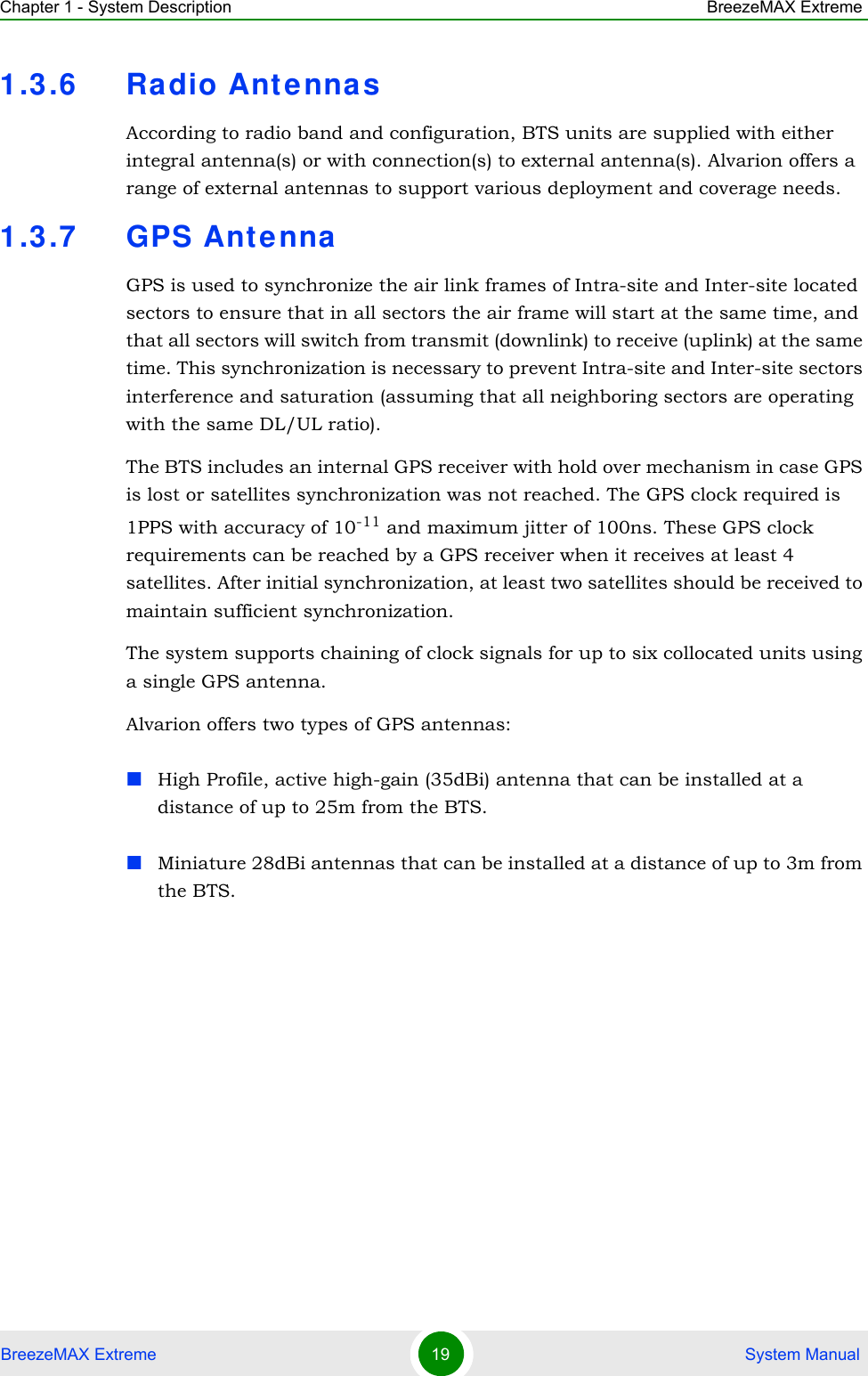 Chapter 1 - System Description BreezeMAX ExtremeBreezeMAX Extreme 19  System Manual1.3.6 Radio Antenna sAccording to radio band and configuration, BTS units are supplied with either integral antenna(s) or with connection(s) to external antenna(s). Alvarion offers a range of external antennas to support various deployment and coverage needs.1.3.7 GPS Ante nnaGPS is used to synchronize the air link frames of Intra-site and Inter-site located sectors to ensure that in all sectors the air frame will start at the same time, and that all sectors will switch from transmit (downlink) to receive (uplink) at the same time. This synchronization is necessary to prevent Intra-site and Inter-site sectors interference and saturation (assuming that all neighboring sectors are operating with the same DL/UL ratio). The BTS includes an internal GPS receiver with hold over mechanism in case GPS is lost or satellites synchronization was not reached. The GPS clock required is 1PPS with accuracy of 10-11 and maximum jitter of 100ns. These GPS clock requirements can be reached by a GPS receiver when it receives at least 4 satellites. After initial synchronization, at least two satellites should be received to maintain sufficient synchronization.The system supports chaining of clock signals for up to six collocated units using a single GPS antenna.Alvarion offers two types of GPS antennas:High Profile, active high-gain (35dBi) antenna that can be installed at a distance of up to 25m from the BTS.Miniature 28dBi antennas that can be installed at a distance of up to 3m from the BTS.