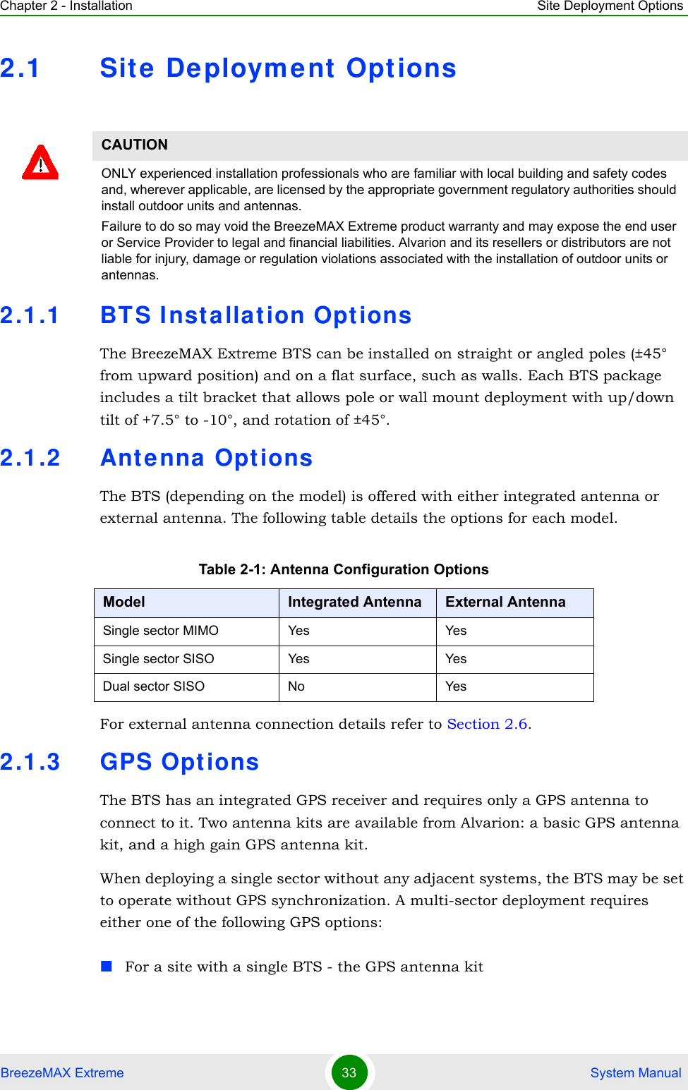 Chapter 2 - Installation Site Deployment OptionsBreezeMAX Extreme 33  System Manual2.1 Site Deploym ent Options2.1.1 BTS Inst allat ion Opt ionsThe BreezeMAX Extreme BTS can be installed on straight or angled poles (±45° from upward position) and on a flat surface, such as walls. Each BTS package includes a tilt bracket that allows pole or wall mount deployment with up/down tilt of +7.5° to -10°, and rotation of ±45°.2.1.2 Ant enna OptionsThe BTS (depending on the model) is offered with either integrated antenna or external antenna. The following table details the options for each model.For external antenna connection details refer to Section 2.6.2.1.3 GPS Opt ionsThe BTS has an integrated GPS receiver and requires only a GPS antenna to connect to it. Two antenna kits are available from Alvarion: a basic GPS antenna kit, and a high gain GPS antenna kit. When deploying a single sector without any adjacent systems, the BTS may be set to operate without GPS synchronization. A multi-sector deployment requires either one of the following GPS options:For a site with a single BTS - the GPS antenna kit CAUTIONONLY experienced installation professionals who are familiar with local building and safety codes and, wherever applicable, are licensed by the appropriate government regulatory authorities should install outdoor units and antennas.Failure to do so may void the BreezeMAX Extreme product warranty and may expose the end user or Service Provider to legal and financial liabilities. Alvarion and its resellers or distributors are not liable for injury, damage or regulation violations associated with the installation of outdoor units or antennas.Table 2-1: Antenna Configuration OptionsModel Integrated Antenna External AntennaSingle sector MIMO Yes YesSingle sector SISO Yes YesDual sector SISO No Yes