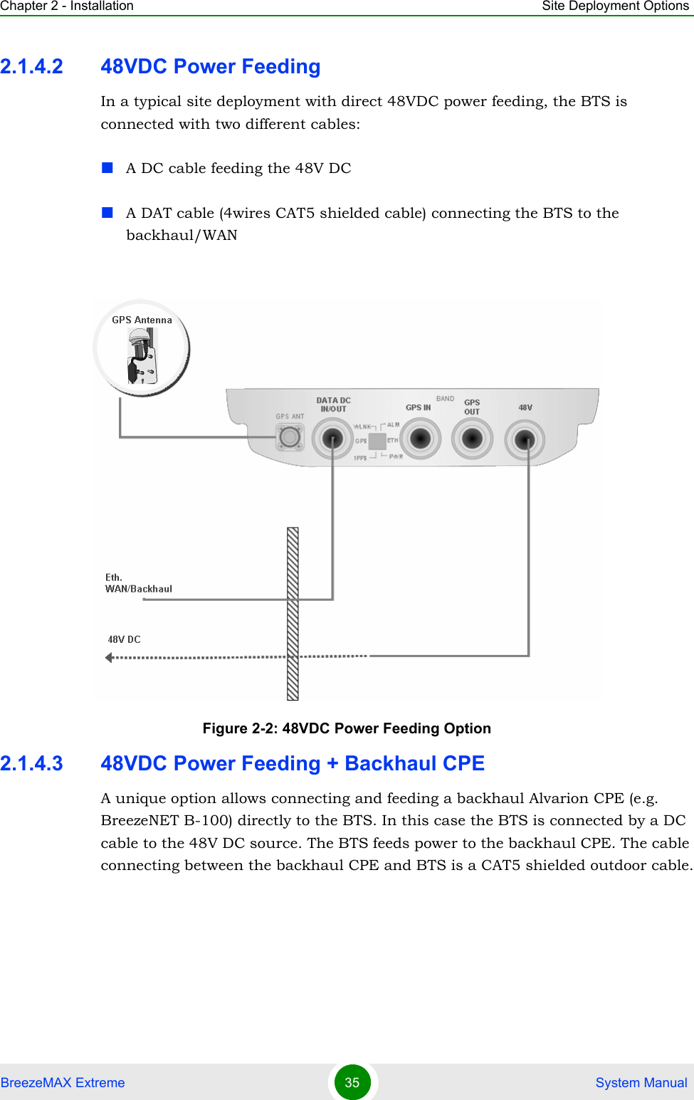 Chapter 2 - Installation Site Deployment OptionsBreezeMAX Extreme 35  System Manual2.1.4.2 48VDC Power FeedingIn a typical site deployment with direct 48VDC power feeding, the BTS is connected with two different cables:A DC cable feeding the 48V DCA DAT cable (4wires CAT5 shielded cable) connecting the BTS to the backhaul/WAN2.1.4.3 48VDC Power Feeding + Backhaul CPEA unique option allows connecting and feeding a backhaul Alvarion CPE (e.g. BreezeNET B-100) directly to the BTS. In this case the BTS is connected by a DC cable to the 48V DC source. The BTS feeds power to the backhaul CPE. The cable connecting between the backhaul CPE and BTS is a CAT5 shielded outdoor cable.Figure 2-2: 48VDC Power Feeding Option