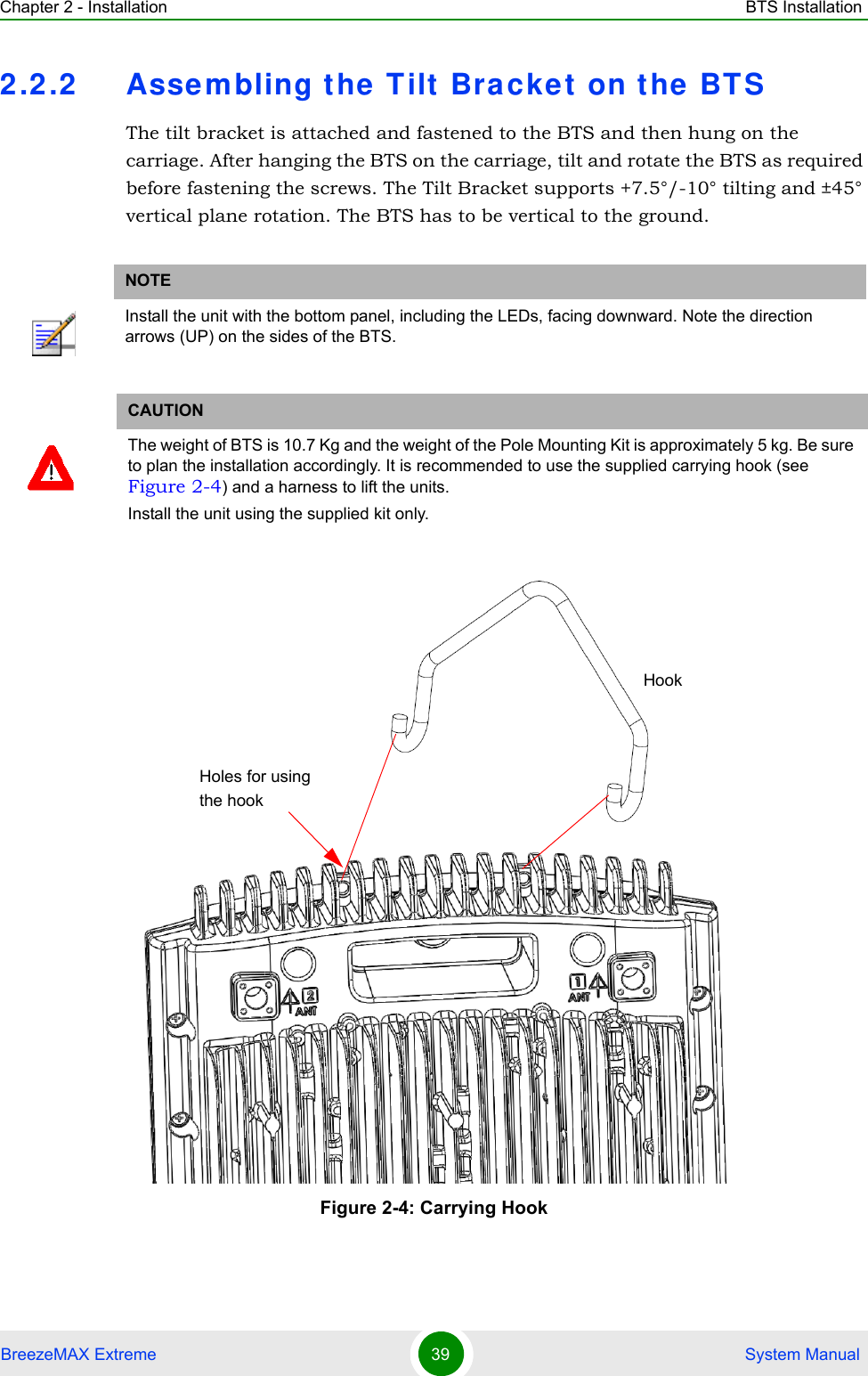 Chapter 2 - Installation BTS InstallationBreezeMAX Extreme 39  System Manual2.2.2 Assembling the T ilt  Bra cket  on the  BT SThe tilt bracket is attached and fastened to the BTS and then hung on the carriage. After hanging the BTS on the carriage, tilt and rotate the BTS as required before fastening the screws. The Tilt Bracket supports +7.5°/-10° tilting and ±45° vertical plane rotation. The BTS has to be vertical to the ground.NOTEInstall the unit with the bottom panel, including the LEDs, facing downward. Note the direction arrows (UP) on the sides of the BTS.CAUTIONThe weight of BTS is 10.7 Kg and the weight of the Pole Mounting Kit is approximately 5 kg. Be sure to plan the installation accordingly. It is recommended to use the supplied carrying hook (see Figure 2-4) and a harness to lift the units.Install the unit using the supplied kit only. Figure 2-4: Carrying HookHookHoles for using the hook