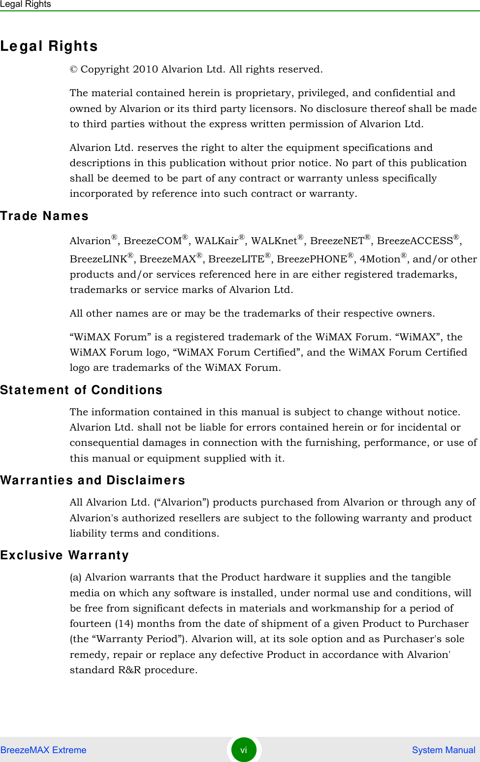 Legal RightsBreezeMAX Extreme vi  System ManualLe gal Rights© Copyright 2010 Alvarion Ltd. All rights reserved.The material contained herein is proprietary, privileged, and confidential and owned by Alvarion or its third party licensors. No disclosure thereof shall be made to third parties without the express written permission of Alvarion Ltd.Alvarion Ltd. reserves the right to alter the equipment specifications and descriptions in this publication without prior notice. No part of this publication shall be deemed to be part of any contract or warranty unless specifically incorporated by reference into such contract or warranty.Trade NamesAlvarion®, BreezeCOM®, WALKair®, WALKnet®, BreezeNET®, BreezeACCESS®, BreezeLINK®, BreezeMAX®, BreezeLITE®, BreezePHONE®, 4Motion®, and/or other products and/or services referenced here in are either registered trademarks, trademarks or service marks of Alvarion Ltd.All other names are or may be the trademarks of their respective owners.“WiMAX Forum” is a registered trademark of the WiMAX Forum. “WiMAX”, the WiMAX Forum logo, “WiMAX Forum Certified”, and the WiMAX Forum Certified logo are trademarks of the WiMAX Forum.Statem ent of ConditionsThe information contained in this manual is subject to change without notice. Alvarion Ltd. shall not be liable for errors contained herein or for incidental or consequential damages in connection with the furnishing, performance, or use of this manual or equipment supplied with it.Wa rra nt ies a nd Discla im e rsAll Alvarion Ltd. (“Alvarion”) products purchased from Alvarion or through any of Alvarion&apos;s authorized resellers are subject to the following warranty and product liability terms and conditions.Exclusive Wa rranty(a) Alvarion warrants that the Product hardware it supplies and the tangible media on which any software is installed, under normal use and conditions, will be free from significant defects in materials and workmanship for a period of fourteen (14) months from the date of shipment of a given Product to Purchaser (the “Warranty Period”). Alvarion will, at its sole option and as Purchaser&apos;s sole remedy, repair or replace any defective Product in accordance with Alvarion&apos; standard R&amp;R procedure.