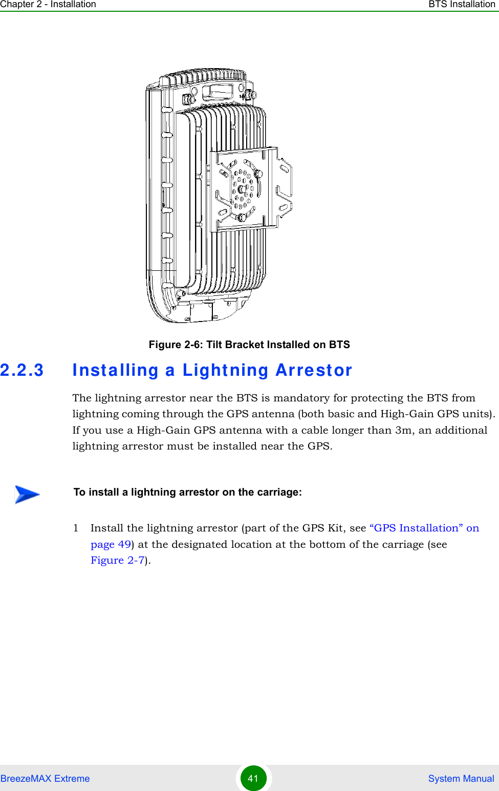 Chapter 2 - Installation BTS InstallationBreezeMAX Extreme 41  System Manual2.2.3 Inst alling a Lightning Arre storThe lightning arrestor near the BTS is mandatory for protecting the BTS from lightning coming through the GPS antenna (both basic and High-Gain GPS units). If you use a High-Gain GPS antenna with a cable longer than 3m, an additional lightning arrestor must be installed near the GPS.1 Install the lightning arrestor (part of the GPS Kit, see “GPS Installation” on page 49) at the designated location at the bottom of the carriage (see Figure 2-7). Figure 2-6: Tilt Bracket Installed on BTSTo install a lightning arrestor on the carriage: