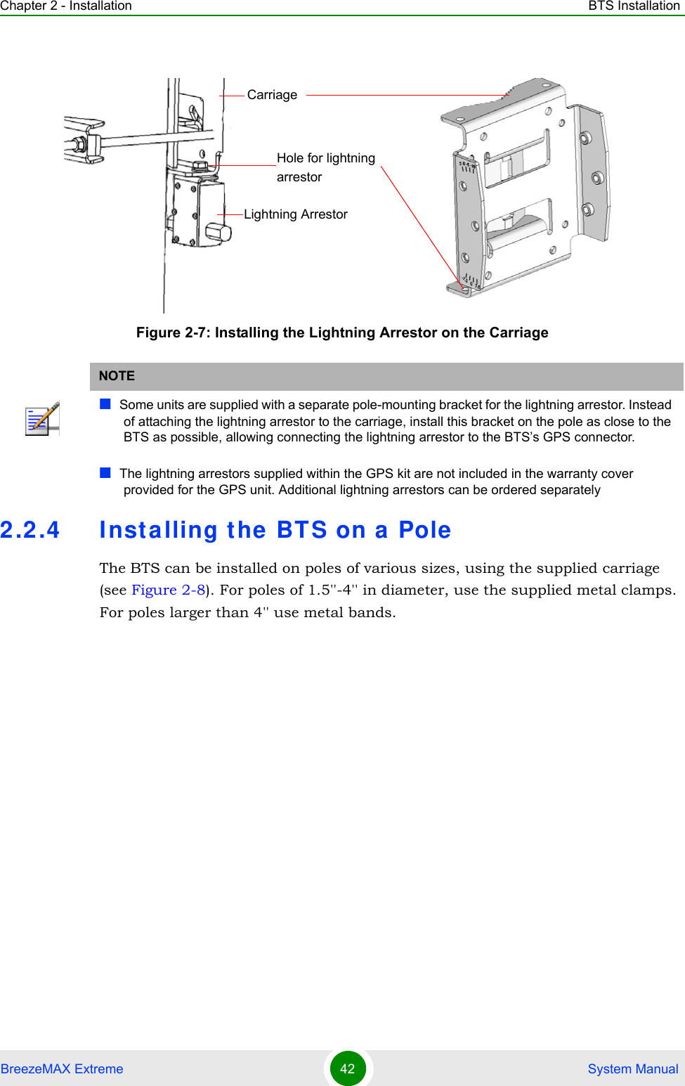 Chapter 2 - Installation BTS InstallationBreezeMAX Extreme 42  System Manual2.2.4 Inst alling the BTS on a  PoleThe BTS can be installed on poles of various sizes, using the supplied carriage (see Figure 2-8). For poles of 1.5&apos;&apos;-4&apos;&apos; in diameter, use the supplied metal clamps. For poles larger than 4&apos;&apos; use metal bands.Figure 2-7: Installing the Lightning Arrestor on the CarriageNOTESome units are supplied with a separate pole-mounting bracket for the lightning arrestor. Instead of attaching the lightning arrestor to the carriage, install this bracket on the pole as close to the BTS as possible, allowing connecting the lightning arrestor to the BTS’s GPS connector.The lightning arrestors supplied within the GPS kit are not included in the warranty cover provided for the GPS unit. Additional lightning arrestors can be ordered separatelyLightning ArrestorCarriageHole for lightning arrestor