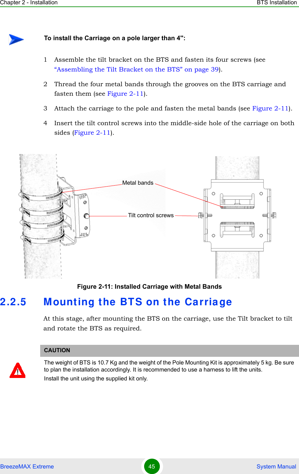 Chapter 2 - Installation BTS InstallationBreezeMAX Extreme 45  System Manual1 Assemble the tilt bracket on the BTS and fasten its four screws (see “Assembling the Tilt Bracket on the BTS” on page 39).2 Thread the four metal bands through the grooves on the BTS carriage and fasten them (see Figure 2-11).3 Attach the carriage to the pole and fasten the metal bands (see Figure 2-11).4 Insert the tilt control screws into the middle-side hole of the carriage on both sides (Figure 2-11).2.2.5 Mounting t he BT S on the  Carria geAt this stage, after mounting the BTS on the carriage, use the Tilt bracket to tilt and rotate the BTS as required.To install the Carriage on a pole larger than 4&apos;&apos;:Figure 2-11: Installed Carriage with Metal BandsCAUTIONThe weight of BTS is 10.7 Kg and the weight of the Pole Mounting Kit is approximately 5 kg. Be sure to plan the installation accordingly. It is recommended to use a harness to lift the units.Install the unit using the supplied kit only. Tilt control screwsMetal bands