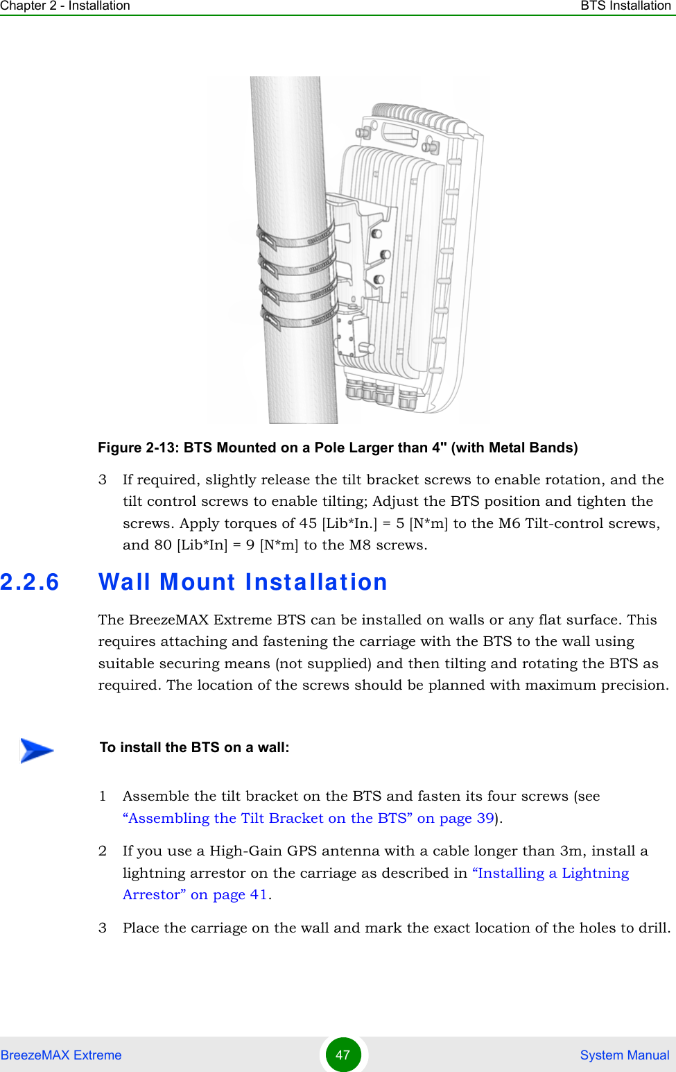 Chapter 2 - Installation BTS InstallationBreezeMAX Extreme 47  System Manual3 If required, slightly release the tilt bracket screws to enable rotation, and the tilt control screws to enable tilting; Adjust the BTS position and tighten the screws. Apply torques of 45 [Lib*In.] = 5 [N*m] to the M6 Tilt-control screws, and 80 [Lib*In] = 9 [N*m] to the M8 screws.2.2.6 Wall M ount  Inst allat ionThe BreezeMAX Extreme BTS can be installed on walls or any flat surface. This requires attaching and fastening the carriage with the BTS to the wall using suitable securing means (not supplied) and then tilting and rotating the BTS as required. The location of the screws should be planned with maximum precision.1 Assemble the tilt bracket on the BTS and fasten its four screws (see “Assembling the Tilt Bracket on the BTS” on page 39).2 If you use a High-Gain GPS antenna with a cable longer than 3m, install a lightning arrestor on the carriage as described in “Installing a Lightning Arrestor” on page 41.3 Place the carriage on the wall and mark the exact location of the holes to drill. Figure 2-13: BTS Mounted on a Pole Larger than 4&apos;&apos; (with Metal Bands)To install the BTS on a wall: