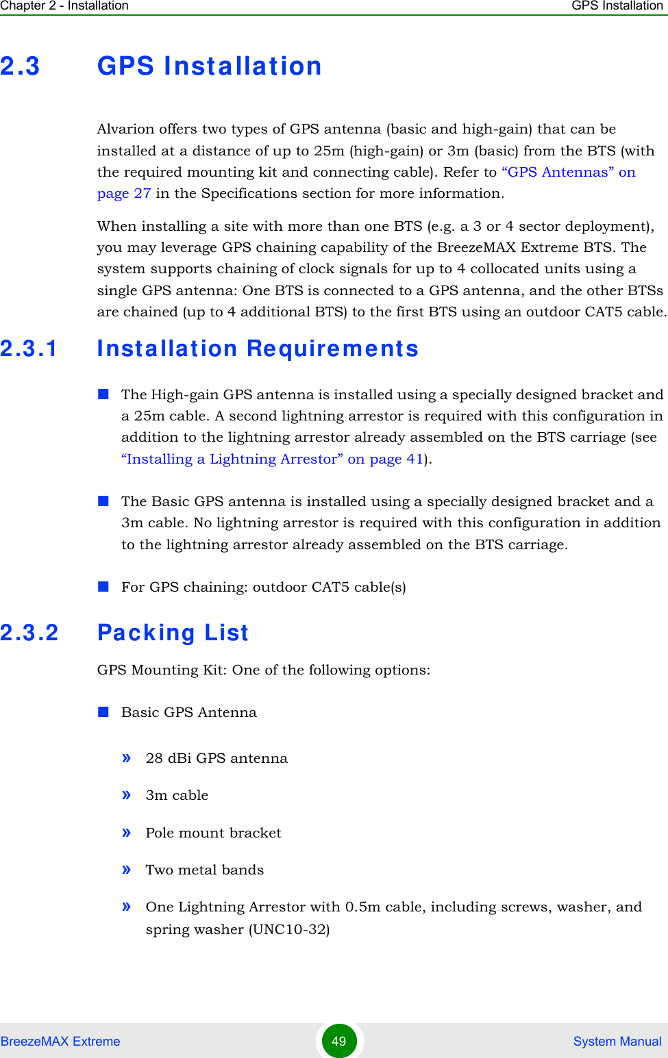 Chapter 2 - Installation GPS InstallationBreezeMAX Extreme 49  System Manual2.3 GPS Installat ionAlvarion offers two types of GPS antenna (basic and high-gain) that can be installed at a distance of up to 25m (high-gain) or 3m (basic) from the BTS (with the required mounting kit and connecting cable). Refer to “GPS Antennas” on page 27 in the Specifications section for more information.When installing a site with more than one BTS (e.g. a 3 or 4 sector deployment), you may leverage GPS chaining capability of the BreezeMAX Extreme BTS. The system supports chaining of clock signals for up to 4 collocated units using a single GPS antenna: One BTS is connected to a GPS antenna, and the other BTSs are chained (up to 4 additional BTS) to the first BTS using an outdoor CAT5 cable.2.3.1 Inst allat ion Re quireme ntsThe High-gain GPS antenna is installed using a specially designed bracket and a 25m cable. A second lightning arrestor is required with this configuration in addition to the lightning arrestor already assembled on the BTS carriage (see “Installing a Lightning Arrestor” on page 41). The Basic GPS antenna is installed using a specially designed bracket and a 3m cable. No lightning arrestor is required with this configuration in addition to the lightning arrestor already assembled on the BTS carriage. For GPS chaining: outdoor CAT5 cable(s)2.3.2 Packing ListGPS Mounting Kit: One of the following options:Basic GPS Antenna»28 dBi GPS antenna»3m cable»Pole mount bracket»Two metal bands»One Lightning Arrestor with 0.5m cable, including screws, washer, and spring washer (UNC10-32) 