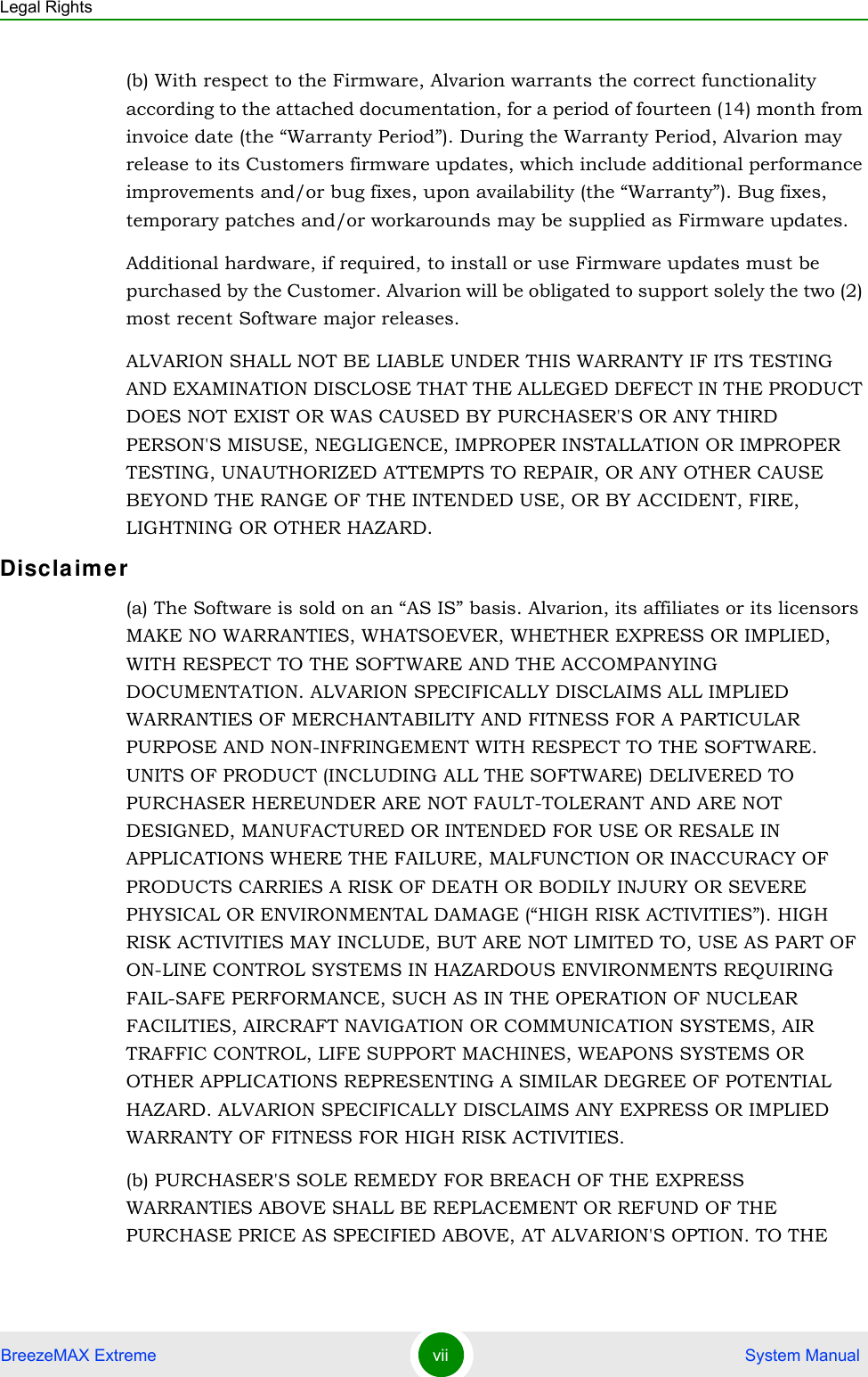 Legal RightsBreezeMAX Extreme vii  System Manual(b) With respect to the Firmware, Alvarion warrants the correct functionality according to the attached documentation, for a period of fourteen (14) month from invoice date (the “Warranty Period”). During the Warranty Period, Alvarion may release to its Customers firmware updates, which include additional performance improvements and/or bug fixes, upon availability (the “Warranty”). Bug fixes, temporary patches and/or workarounds may be supplied as Firmware updates. Additional hardware, if required, to install or use Firmware updates must be purchased by the Customer. Alvarion will be obligated to support solely the two (2) most recent Software major releases. ALVARION SHALL NOT BE LIABLE UNDER THIS WARRANTY IF ITS TESTING AND EXAMINATION DISCLOSE THAT THE ALLEGED DEFECT IN THE PRODUCT DOES NOT EXIST OR WAS CAUSED BY PURCHASER&apos;S OR ANY THIRD PERSON&apos;S MISUSE, NEGLIGENCE, IMPROPER INSTALLATION OR IMPROPER TESTING, UNAUTHORIZED ATTEMPTS TO REPAIR, OR ANY OTHER CAUSE BEYOND THE RANGE OF THE INTENDED USE, OR BY ACCIDENT, FIRE, LIGHTNING OR OTHER HAZARD.Disclaime r(a) The Software is sold on an “AS IS” basis. Alvarion, its affiliates or its licensors MAKE NO WARRANTIES, WHATSOEVER, WHETHER EXPRESS OR IMPLIED, WITH RESPECT TO THE SOFTWARE AND THE ACCOMPANYING DOCUMENTATION. ALVARION SPECIFICALLY DISCLAIMS ALL IMPLIED WARRANTIES OF MERCHANTABILITY AND FITNESS FOR A PARTICULAR PURPOSE AND NON-INFRINGEMENT WITH RESPECT TO THE SOFTWARE. UNITS OF PRODUCT (INCLUDING ALL THE SOFTWARE) DELIVERED TO PURCHASER HEREUNDER ARE NOT FAULT-TOLERANT AND ARE NOT DESIGNED, MANUFACTURED OR INTENDED FOR USE OR RESALE IN APPLICATIONS WHERE THE FAILURE, MALFUNCTION OR INACCURACY OF PRODUCTS CARRIES A RISK OF DEATH OR BODILY INJURY OR SEVERE PHYSICAL OR ENVIRONMENTAL DAMAGE (“HIGH RISK ACTIVITIES”). HIGH RISK ACTIVITIES MAY INCLUDE, BUT ARE NOT LIMITED TO, USE AS PART OF ON-LINE CONTROL SYSTEMS IN HAZARDOUS ENVIRONMENTS REQUIRING FAIL-SAFE PERFORMANCE, SUCH AS IN THE OPERATION OF NUCLEAR FACILITIES, AIRCRAFT NAVIGATION OR COMMUNICATION SYSTEMS, AIR TRAFFIC CONTROL, LIFE SUPPORT MACHINES, WEAPONS SYSTEMS OR OTHER APPLICATIONS REPRESENTING A SIMILAR DEGREE OF POTENTIAL HAZARD. ALVARION SPECIFICALLY DISCLAIMS ANY EXPRESS OR IMPLIED WARRANTY OF FITNESS FOR HIGH RISK ACTIVITIES.(b) PURCHASER&apos;S SOLE REMEDY FOR BREACH OF THE EXPRESS WARRANTIES ABOVE SHALL BE REPLACEMENT OR REFUND OF THE PURCHASE PRICE AS SPECIFIED ABOVE, AT ALVARION&apos;S OPTION. TO THE 