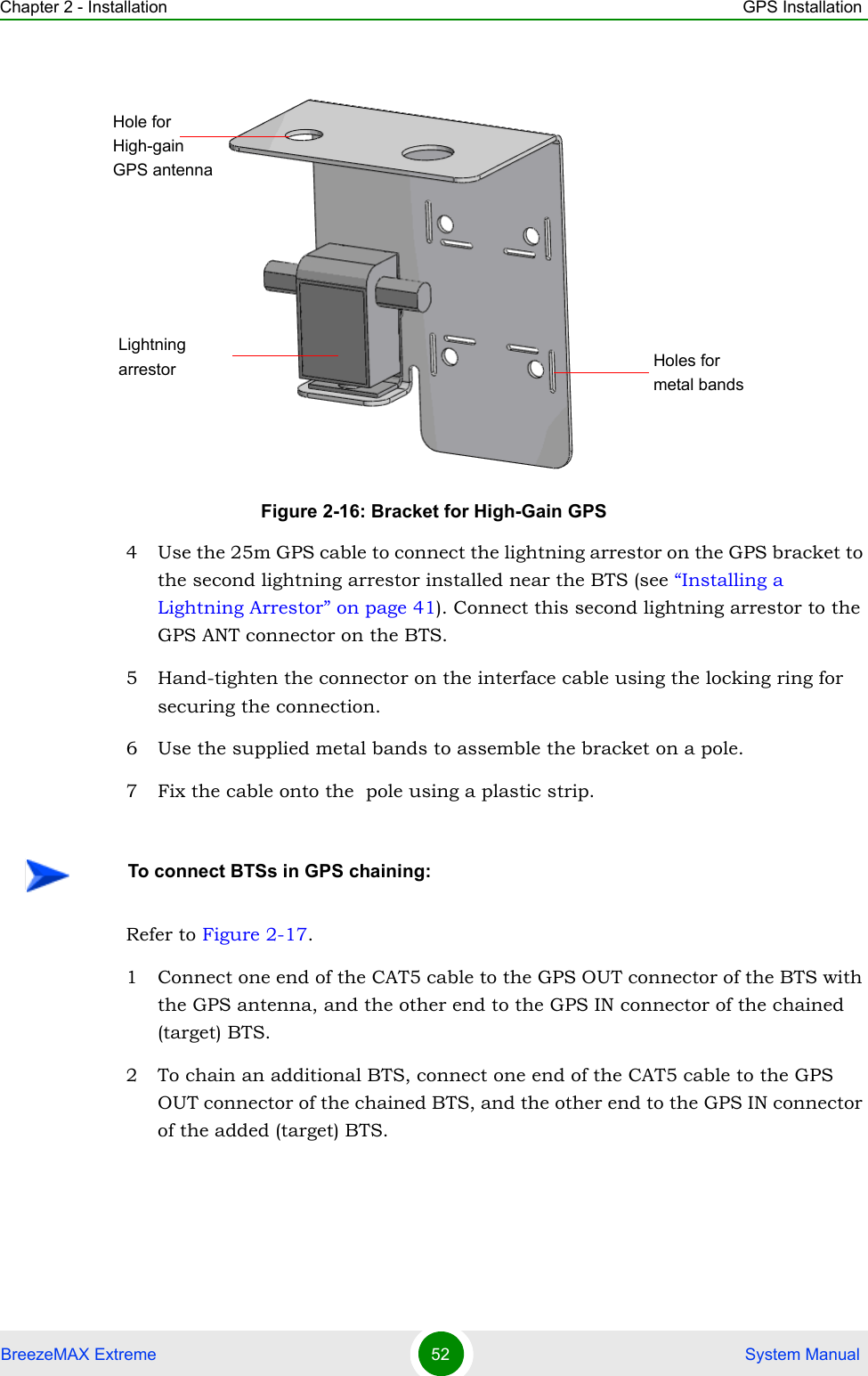 Chapter 2 - Installation GPS InstallationBreezeMAX Extreme 52  System Manual4 Use the 25m GPS cable to connect the lightning arrestor on the GPS bracket to the second lightning arrestor installed near the BTS (see “Installing a Lightning Arrestor” on page 41). Connect this second lightning arrestor to the GPS ANT connector on the BTS. 5 Hand-tighten the connector on the interface cable using the locking ring for securing the connection. 6 Use the supplied metal bands to assemble the bracket on a pole.7 Fix the cable onto the  pole using a plastic strip.Refer to Figure 2-17.1 Connect one end of the CAT5 cable to the GPS OUT connector of the BTS with the GPS antenna, and the other end to the GPS IN connector of the chained (target) BTS.2 To chain an additional BTS, connect one end of the CAT5 cable to the GPS OUT connector of the chained BTS, and the other end to the GPS IN connector of the added (target) BTS. Figure 2-16: Bracket for High-Gain GPSTo connect BTSs in GPS chaining:Hole for High-gain GPS antennaLightning arrestor Holes for metal bands