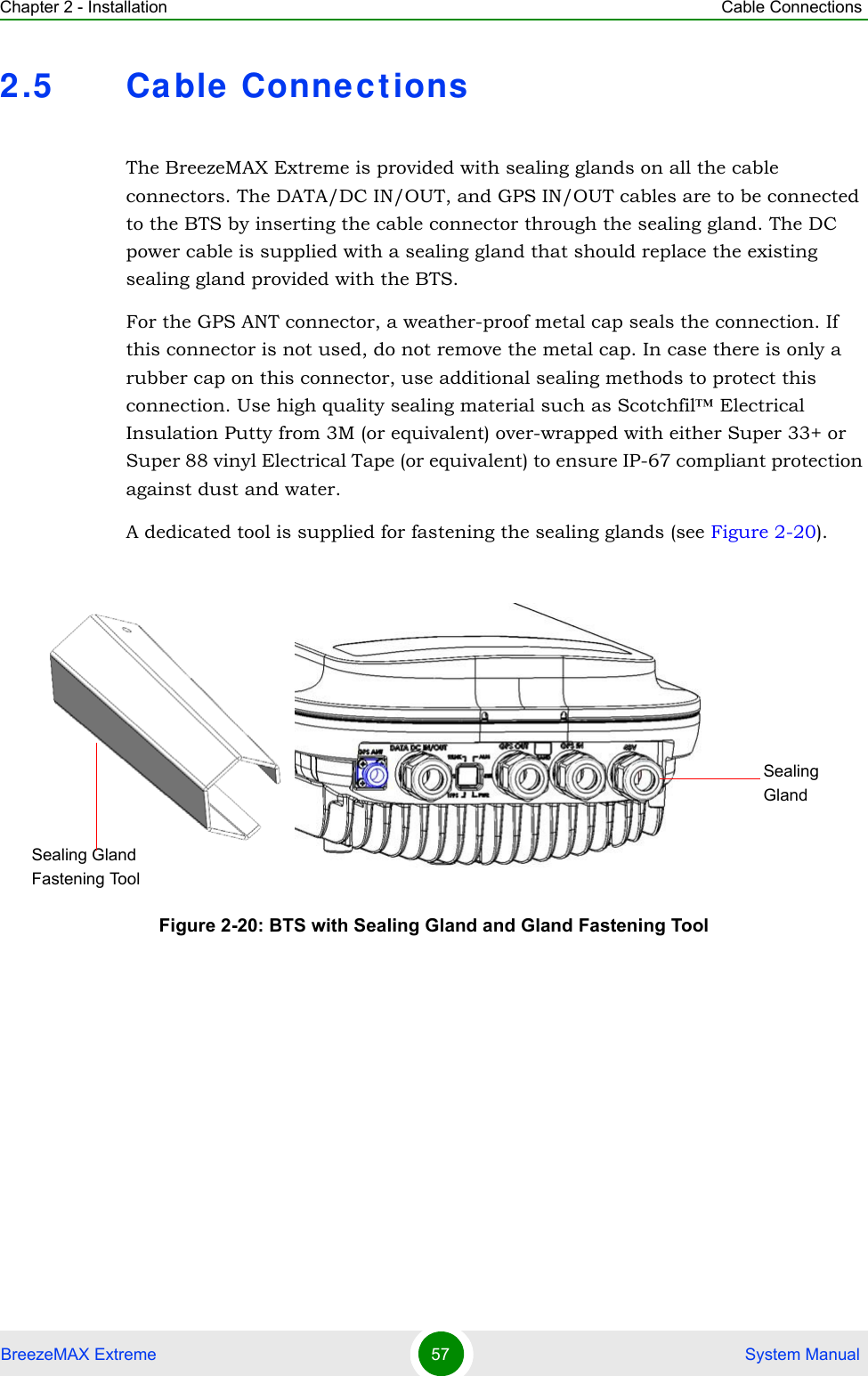 Chapter 2 - Installation Cable ConnectionsBreezeMAX Extreme 57  System Manual2.5 Ca ble  Connect ionsThe BreezeMAX Extreme is provided with sealing glands on all the cable connectors. The DATA/DC IN/OUT, and GPS IN/OUT cables are to be connected to the BTS by inserting the cable connector through the sealing gland. The DC power cable is supplied with a sealing gland that should replace the existing sealing gland provided with the BTS. For the GPS ANT connector, a weather-proof metal cap seals the connection. If this connector is not used, do not remove the metal cap. In case there is only a rubber cap on this connector, use additional sealing methods to protect this connection. Use high quality sealing material such as Scotchfil™ Electrical Insulation Putty from 3M (or equivalent) over-wrapped with either Super 33+ or Super 88 vinyl Electrical Tape (or equivalent) to ensure IP-67 compliant protection against dust and water.A dedicated tool is supplied for fastening the sealing glands (see Figure 2-20).Figure 2-20: BTS with Sealing Gland and Gland Fastening Tool Sealing GlandSealing Gland Fastening Tool