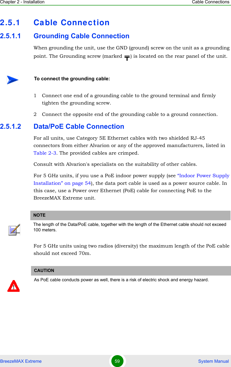 Chapter 2 - Installation Cable ConnectionsBreezeMAX Extreme 59  System Manual2.5.1 Ca ble Connec tion2.5.1.1 Grounding Cable ConnectionWhen grounding the unit, use the GND (ground) screw on the unit as a grounding point. The Grounding screw (marked  ) is located on the rear panel of the unit.1 Connect one end of a grounding cable to the ground terminal and firmly tighten the grounding screw. 2 Connect the opposite end of the grounding cable to a ground connection.2.5.1.2 Data/PoE Cable ConnectionFor all units, use Category 5E Ethernet cables with two shielded RJ-45 connectors from either Alvarion or any of the approved manufacturers, listed in Table 2-3. The provided cables are crimped.Consult with Alvarion&apos;s specialists on the suitability of other cables.For 5 GHz units, if you use a PoE indoor power supply (see “Indoor Power Supply Installation” on page 54), the data port cable is used as a power source cable. In this case, use a Power over Ethernet (PoE) cable for connecting PoE to the BreezeMAX Extreme unit.For 5 GHz units using two radios (diversity) the maximum length of the PoE cable should not exceed 70m.To connect the grounding cable:NOTEThe length of the Data/PoE cable, together with the length of the Ethernet cable should not exceed 100 meters.CAUTIONAs PoE cable conducts power as well, there is a risk of electric shock and energy hazard.