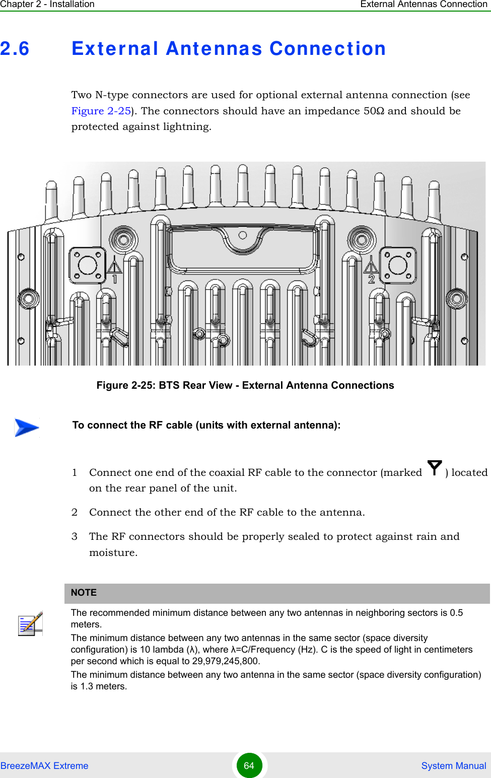 Chapter 2 - Installation External Antennas ConnectionBreezeMAX Extreme 64  System Manual2.6 Ex t erna l Antenna s ConnectionTwo N-type connectors are used for optional external antenna connection (see Figure 2-25). The connectors should have an impedance 50Ω and should be protected against lightning.1 Connect one end of the coaxial RF cable to the connector (marked  ) located on the rear panel of the unit. 2 Connect the other end of the RF cable to the antenna.3 The RF connectors should be properly sealed to protect against rain and moisture.Figure 2-25: BTS Rear View - External Antenna ConnectionsTo connect the RF cable (units with external antenna):NOTEThe recommended minimum distance between any two antennas in neighboring sectors is 0.5 meters.The minimum distance between any two antennas in the same sector (space diversity configuration) is 10 lambda (λ), where λ=C/Frequency (Hz). C is the speed of light in centimeters per second which is equal to 29,979,245,800.The minimum distance between any two antenna in the same sector (space diversity configuration) is 1.3 meters.