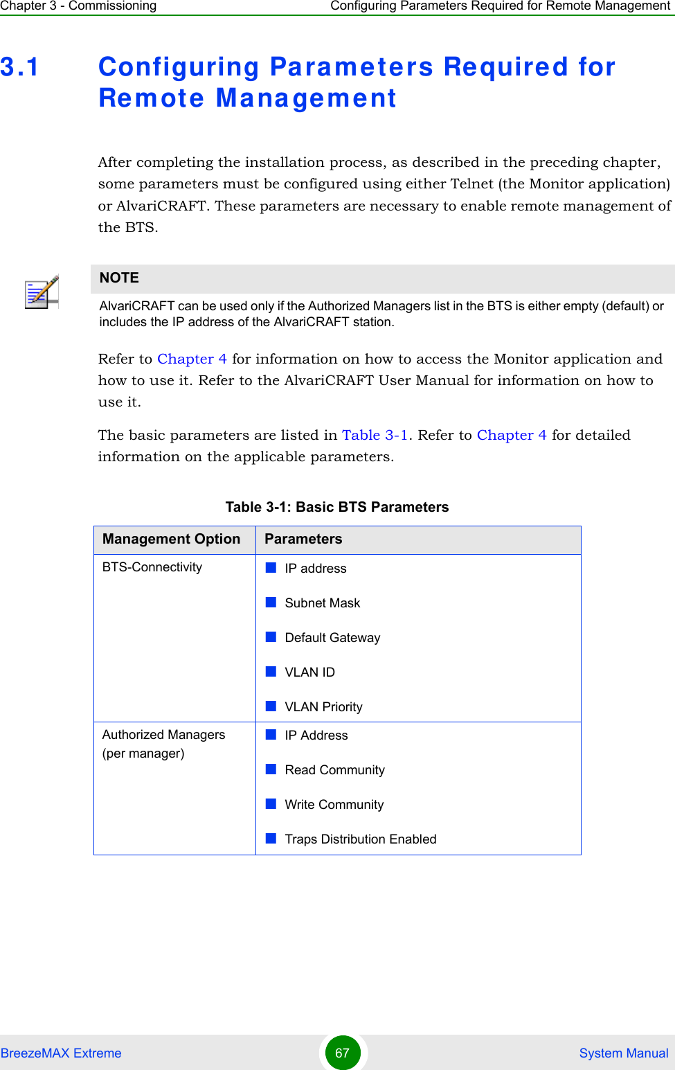 Chapter 3 - Commissioning Configuring Parameters Required for Remote ManagementBreezeMAX Extreme 67  System Manual3.1 Configuring Pa rame ters Re quired for Re mote M a nagementAfter completing the installation process, as described in the preceding chapter, some parameters must be configured using either Telnet (the Monitor application) or AlvariCRAFT. These parameters are necessary to enable remote management of the BTS.Refer to Chapter 4 for information on how to access the Monitor application and how to use it. Refer to the AlvariCRAFT User Manual for information on how to use it.The basic parameters are listed in Table 3-1. Refer to Chapter 4 for detailed information on the applicable parameters.NOTEAlvariCRAFT can be used only if the Authorized Managers list in the BTS is either empty (default) or includes the IP address of the AlvariCRAFT station.Table 3-1: Basic BTS ParametersManagement Option ParametersBTS-Connectivity IP addressSubnet MaskDefault GatewayVLAN IDVLAN PriorityAuthorized Managers  (per manager)IP AddressRead CommunityWrite CommunityTraps Distribution Enabled