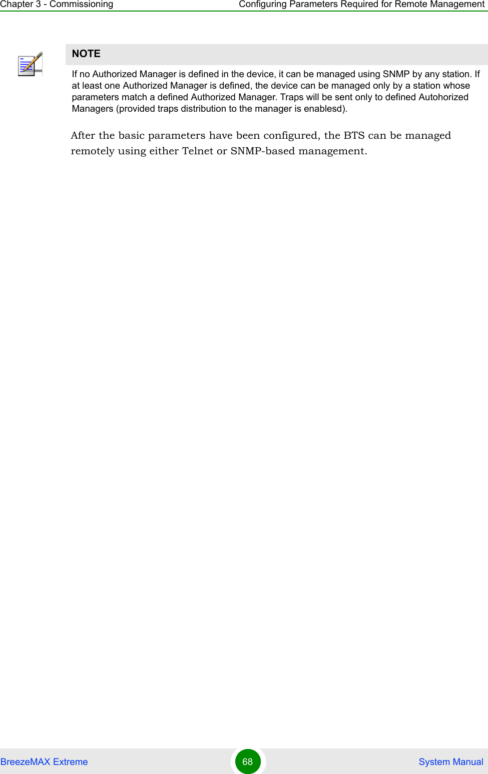 Chapter 3 - Commissioning Configuring Parameters Required for Remote ManagementBreezeMAX Extreme 68  System ManualAfter the basic parameters have been configured, the BTS can be managed remotely using either Telnet or SNMP-based management.NOTEIf no Authorized Manager is defined in the device, it can be managed using SNMP by any station. If at least one Authorized Manager is defined, the device can be managed only by a station whose parameters match a defined Authorized Manager. Traps will be sent only to defined Autohorized Managers (provided traps distribution to the manager is enablesd).