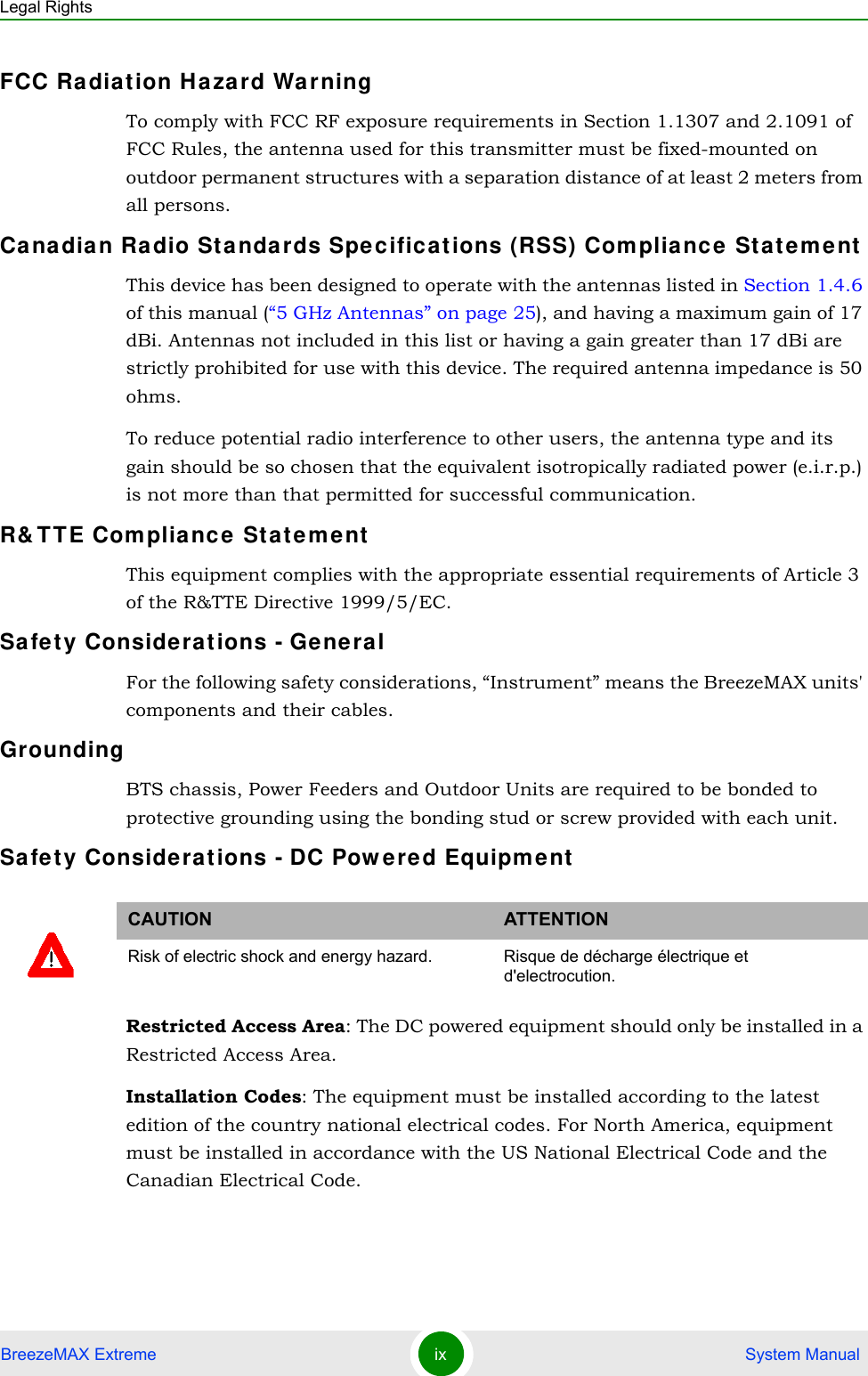 Legal RightsBreezeMAX Extreme ix  System ManualFCC Ra diat ion Ha zard Wa rning To comply with FCC RF exposure requirements in Section 1.1307 and 2.1091 of FCC Rules, the antenna used for this transmitter must be fixed-mounted on outdoor permanent structures with a separation distance of at least 2 meters from all persons.Ca nadia n Ra dio Sta ndards Spec ificat ions (RSS) Compliance  State me ntThis device has been designed to operate with the antennas listed in Section 1.4.6 of this manual (“5 GHz Antennas” on page 25), and having a maximum gain of 17 dBi. Antennas not included in this list or having a gain greater than 17 dBi are strictly prohibited for use with this device. The required antenna impedance is 50 ohms.To reduce potential radio interference to other users, the antenna type and its gain should be so chosen that the equivalent isotropically radiated power (e.i.r.p.) is not more than that permitted for successful communication.R&amp; T TE Com pliance  St atem entThis equipment complies with the appropriate essential requirements of Article 3 of the R&amp;TTE Directive 1999/5/EC.Sa fe t y Considerat ions - Ge neralFor the following safety considerations, “Instrument” means the BreezeMAX units&apos; components and their cables.GroundingBTS chassis, Power Feeders and Outdoor Units are required to be bonded to protective grounding using the bonding stud or screw provided with each unit. Sa fe t y Considerat ions - DC Pow ered Equipm entRestricted Access Area: The DC powered equipment should only be installed in a Restricted Access Area.Installation Codes: The equipment must be installed according to the latest edition of the country national electrical codes. For North America, equipment must be installed in accordance with the US National Electrical Code and the Canadian Electrical Code.CAUTION ATTENTIONRisk of electric shock and energy hazard.  Risque de décharge électrique et d&apos;electrocution. 