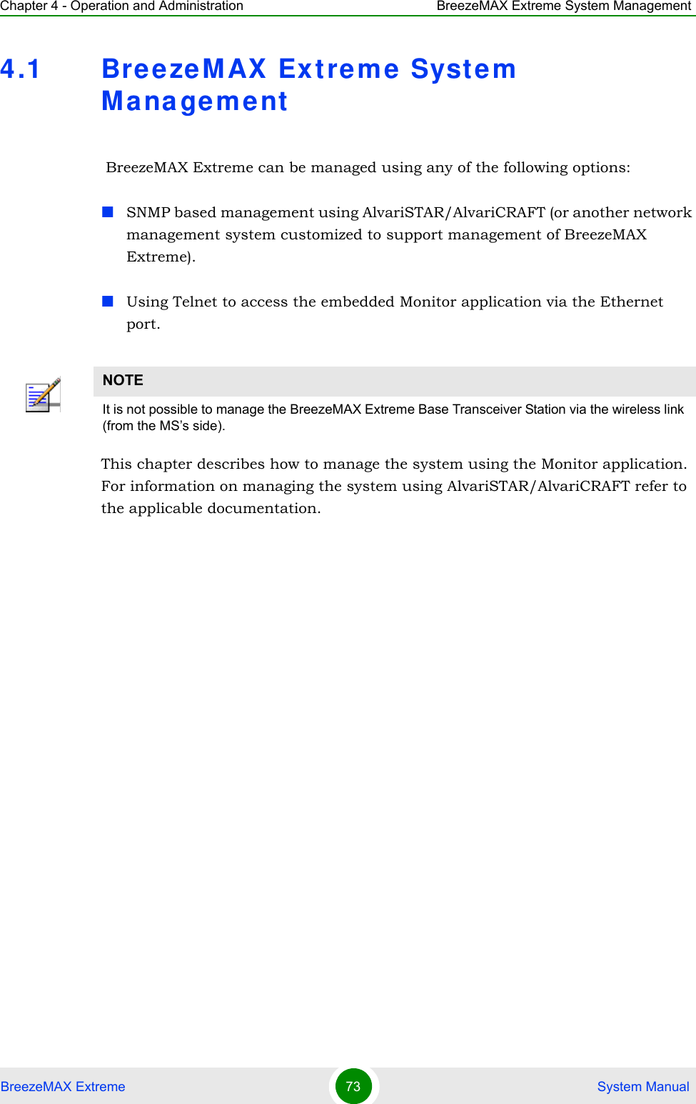 Chapter 4 - Operation and Administration BreezeMAX Extreme System ManagementBreezeMAX Extreme 73  System Manual4.1 BreezeM AX Extreme System  Mana ge ment BreezeMAX Extreme can be managed using any of the following options:SNMP based management using AlvariSTAR/AlvariCRAFT (or another network management system customized to support management of BreezeMAX Extreme).Using Telnet to access the embedded Monitor application via the Ethernet port.This chapter describes how to manage the system using the Monitor application. For information on managing the system using AlvariSTAR/AlvariCRAFT refer to the applicable documentation.NOTEIt is not possible to manage the BreezeMAX Extreme Base Transceiver Station via the wireless link (from the MS’s side).