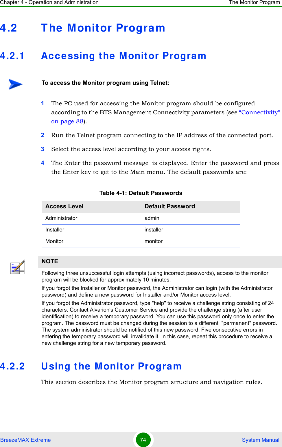 Chapter 4 - Operation and Administration The Monitor ProgramBreezeMAX Extreme 74  System Manual4.2 T he Monit or Program4.2.1 Accessing t he  Monit or Progra m1The PC used for accessing the Monitor program should be configured according to the BTS Management Connectivity parameters (see “Connectivity” on page 88).2Run the Telnet program connecting to the IP address of the connected port. 3Select the access level according to your access rights.4The Enter the password message  is displayed. Enter the password and press the Enter key to get to the Main menu. The default passwords are:4.2.2 Using the M onit or ProgramThis section describes the Monitor program structure and navigation rules.To access the Monitor program using Telnet:Table 4-1: Default PasswordsAccess Level Default PasswordAdministrator adminInstaller installerMonitor monitorNOTEFollowing three unsuccessful login attempts (using incorrect passwords), access to the monitor program will be blocked for approximately 10 minutes.If you forgot the Installer or Monitor password, the Administrator can login (with the Administrator password) and define a new password for Installer and/or Monitor access level.If you forgot the Administrator password, type &quot;help&quot; to receive a challenge string consisting of 24 characters. Contact Alvarion&apos;s Customer Service and provide the challenge string (after user identification) to receive a temporary password. You can use this password only once to enter the program. The password must be changed during the session to a different  &quot;permanent&quot; password. The system administrator should be notified of this new password. Five consecutive errors in entering the temporary password will invalidate it. In this case, repeat this procedure to receive a new challenge string for a new temporary password.