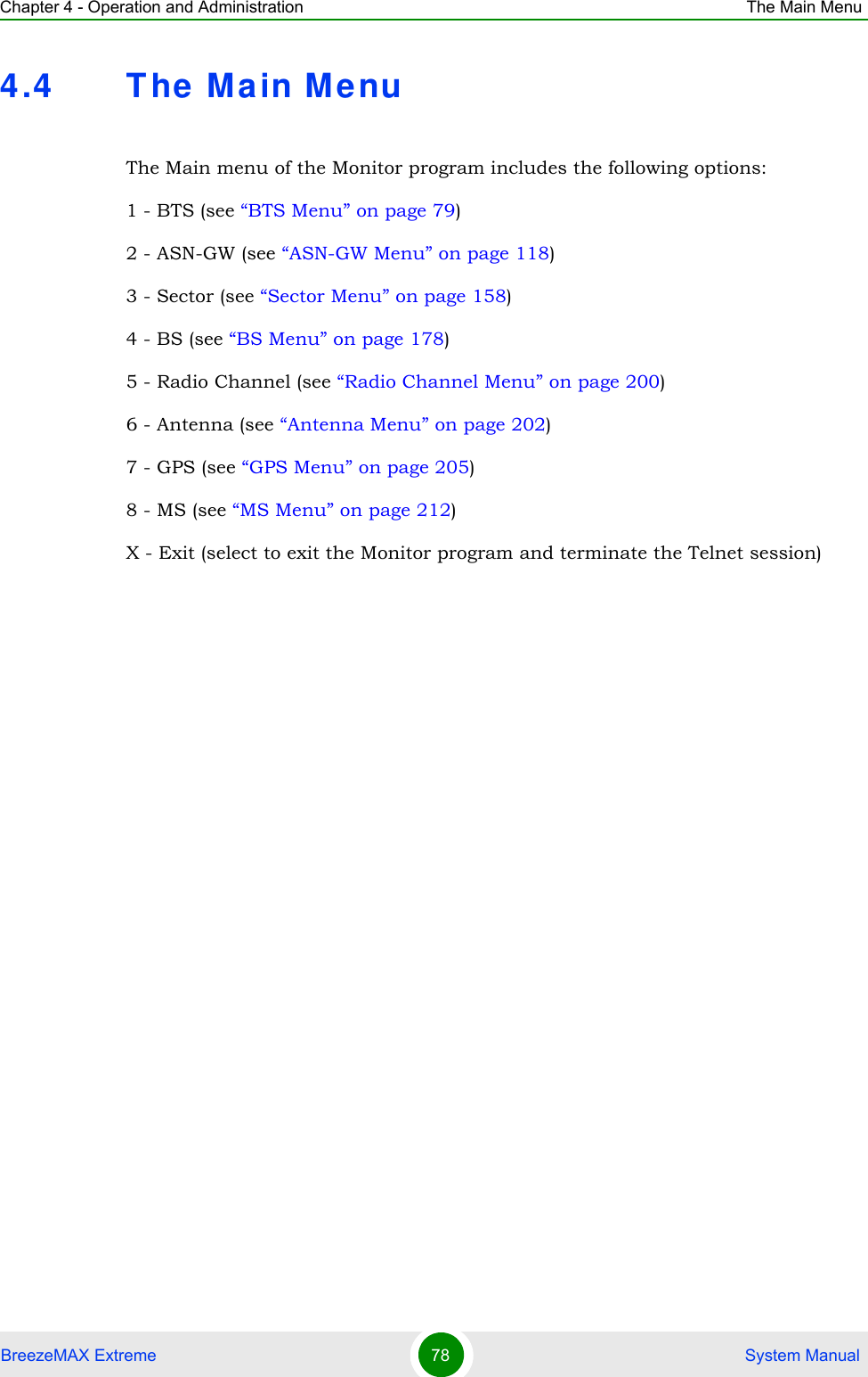 Chapter 4 - Operation and Administration The Main MenuBreezeMAX Extreme 78  System Manual4.4 T he Main M enuThe Main menu of the Monitor program includes the following options:1 - BTS (see “BTS Menu” on page 79)2 - ASN-GW (see “ASN-GW Menu” on page 118)3 - Sector (see “Sector Menu” on page 158)4 - BS (see “BS Menu” on page 178)5 - Radio Channel (see “Radio Channel Menu” on page 200)6 - Antenna (see “Antenna Menu” on page 202)7 - GPS (see “GPS Menu” on page 205)8 - MS (see “MS Menu” on page 212)X - Exit (select to exit the Monitor program and terminate the Telnet session)