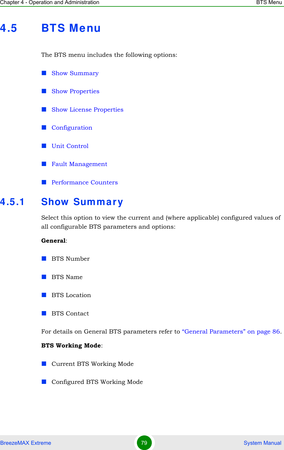 Chapter 4 - Operation and Administration BTS MenuBreezeMAX Extreme 79  System Manual4.5 BT S MenuThe BTS menu includes the following options:Show SummaryShow PropertiesShow License PropertiesConfigurationUnit ControlFault ManagementPerformance Counters4.5.1 Show  Sum mar ySelect this option to view the current and (where applicable) configured values of all configurable BTS parameters and options:General:BTS NumberBTS NameBTS LocationBTS ContactFor details on General BTS parameters refer to “General Parameters” on page 86.BTS Working Mode:Current BTS Working ModeConfigured BTS Working Mode