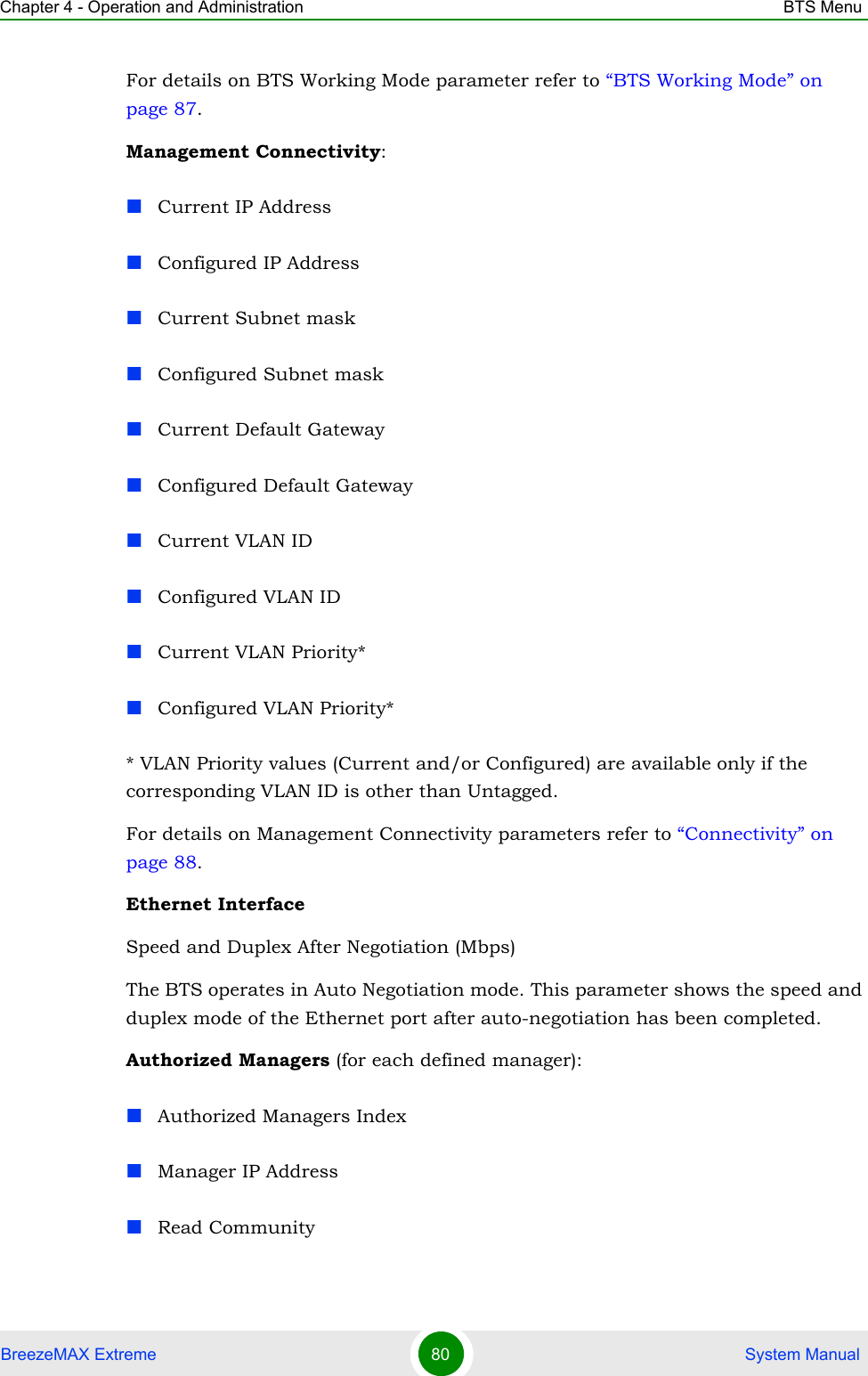 Chapter 4 - Operation and Administration BTS MenuBreezeMAX Extreme 80  System ManualFor details on BTS Working Mode parameter refer to “BTS Working Mode” on page 87.Management Connectivity:Current IP AddressConfigured IP AddressCurrent Subnet maskConfigured Subnet maskCurrent Default GatewayConfigured Default GatewayCurrent VLAN IDConfigured VLAN IDCurrent VLAN Priority*Configured VLAN Priority** VLAN Priority values (Current and/or Configured) are available only if the corresponding VLAN ID is other than Untagged.For details on Management Connectivity parameters refer to “Connectivity” on page 88.Ethernet InterfaceSpeed and Duplex After Negotiation (Mbps)The BTS operates in Auto Negotiation mode. This parameter shows the speed and duplex mode of the Ethernet port after auto-negotiation has been completed.Authorized Managers (for each defined manager):Authorized Managers IndexManager IP AddressRead Community