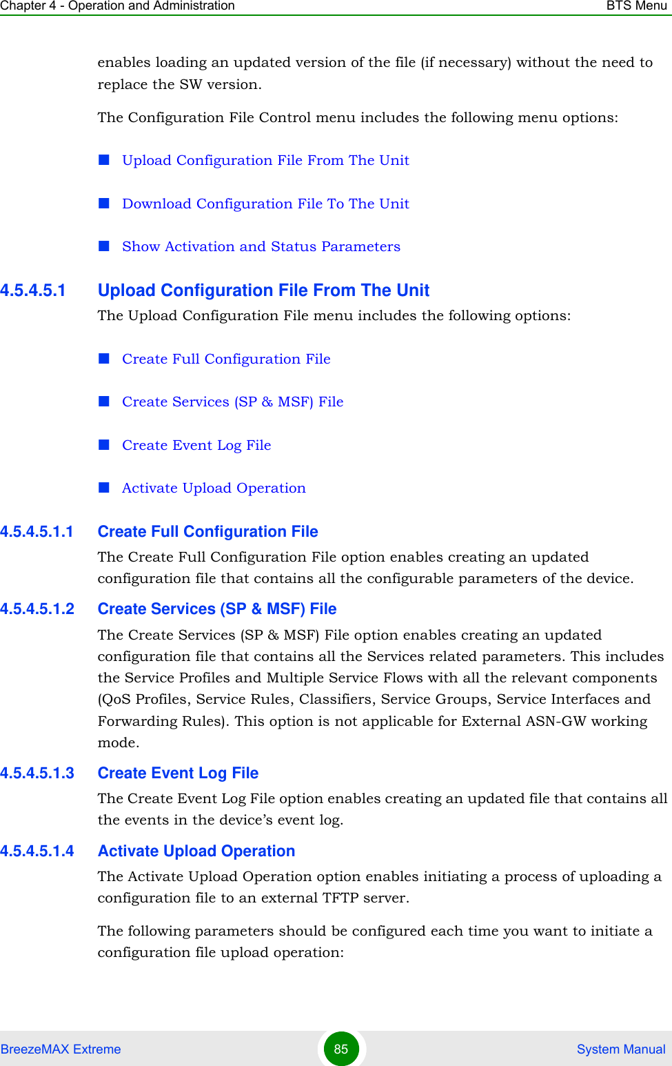 Chapter 4 - Operation and Administration BTS MenuBreezeMAX Extreme 85  System Manualenables loading an updated version of the file (if necessary) without the need to replace the SW version.The Configuration File Control menu includes the following menu options:Upload Configuration File From The UnitDownload Configuration File To The UnitShow Activation and Status Parameters4.5.4.5.1 Upload Configuration File From The UnitThe Upload Configuration File menu includes the following options:Create Full Configuration FileCreate Services (SP &amp; MSF) FileCreate Event Log FileActivate Upload Operation4.5.4.5.1.1 Create Full Configuration FileThe Create Full Configuration File option enables creating an updated configuration file that contains all the configurable parameters of the device.4.5.4.5.1.2 Create Services (SP &amp; MSF) FileThe Create Services (SP &amp; MSF) File option enables creating an updated configuration file that contains all the Services related parameters. This includes the Service Profiles and Multiple Service Flows with all the relevant components (QoS Profiles, Service Rules, Classifiers, Service Groups, Service Interfaces and Forwarding Rules). This option is not applicable for External ASN-GW working mode.4.5.4.5.1.3 Create Event Log FileThe Create Event Log File option enables creating an updated file that contains all the events in the device’s event log.4.5.4.5.1.4 Activate Upload OperationThe Activate Upload Operation option enables initiating a process of uploading a configuration file to an external TFTP server. The following parameters should be configured each time you want to initiate a configuration file upload operation: