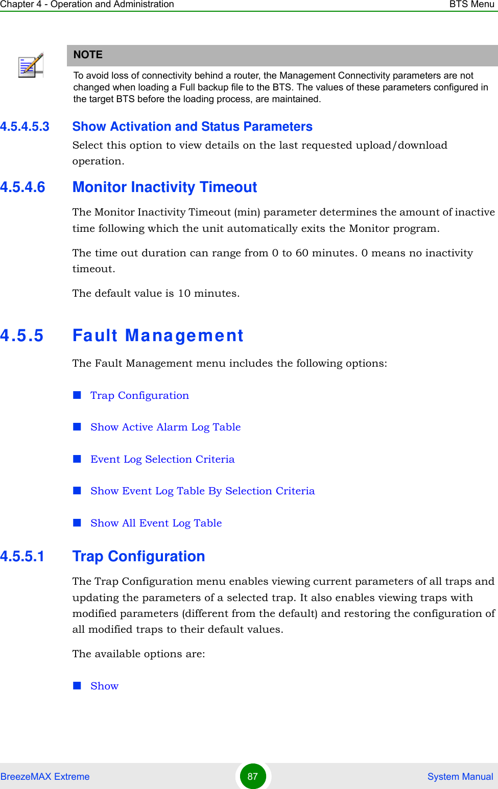 Chapter 4 - Operation and Administration BTS MenuBreezeMAX Extreme 87  System Manual4.5.4.5.3 Show Activation and Status ParametersSelect this option to view details on the last requested upload/download operation.4.5.4.6 Monitor Inactivity TimeoutThe Monitor Inactivity Timeout (min) parameter determines the amount of inactive time following which the unit automatically exits the Monitor program. The time out duration can range from 0 to 60 minutes. 0 means no inactivity timeout.The default value is 10 minutes.4.5.5 Fa ult M anagementThe Fault Management menu includes the following options:Trap ConfigurationShow Active Alarm Log TableEvent Log Selection CriteriaShow Event Log Table By Selection CriteriaShow All Event Log Table4.5.5.1 Trap ConfigurationThe Trap Configuration menu enables viewing current parameters of all traps and updating the parameters of a selected trap. It also enables viewing traps with modified parameters (different from the default) and restoring the configuration of all modified traps to their default values.The available options are:ShowNOTETo avoid loss of connectivity behind a router, the Management Connectivity parameters are not changed when loading a Full backup file to the BTS. The values of these parameters configured in the target BTS before the loading process, are maintained.