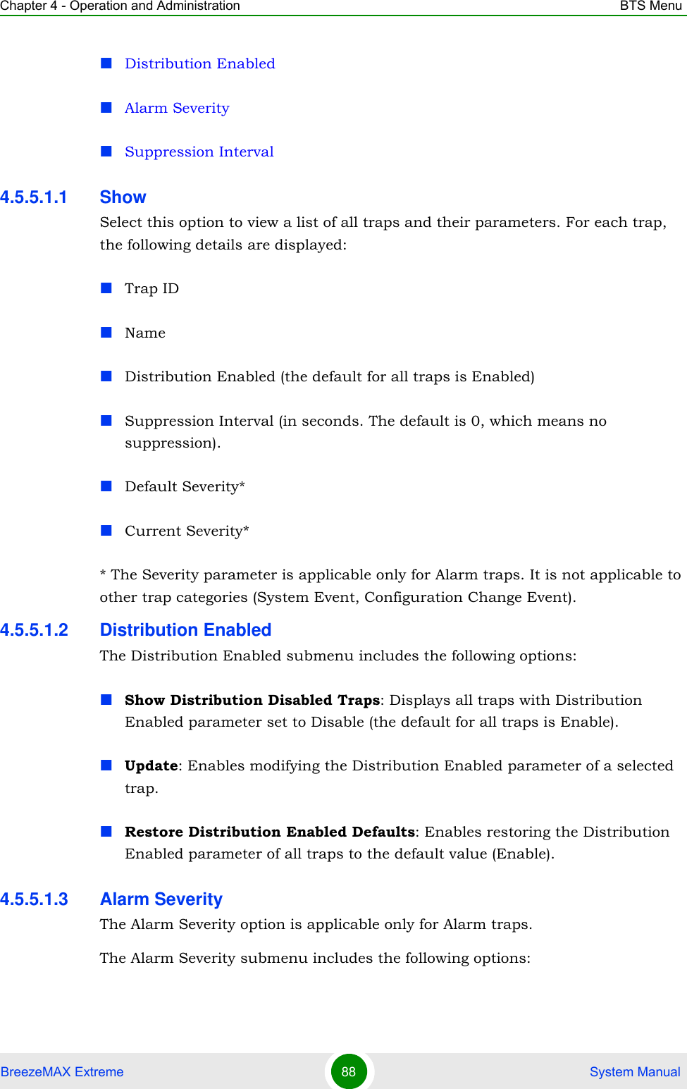 Chapter 4 - Operation and Administration BTS MenuBreezeMAX Extreme 88  System ManualDistribution EnabledAlarm SeveritySuppression Interval4.5.5.1.1 ShowSelect this option to view a list of all traps and their parameters. For each trap, the following details are displayed:Trap IDNameDistribution Enabled (the default for all traps is Enabled)Suppression Interval (in seconds. The default is 0, which means no suppression).Default Severity*Current Severity** The Severity parameter is applicable only for Alarm traps. It is not applicable to other trap categories (System Event, Configuration Change Event).4.5.5.1.2 Distribution EnabledThe Distribution Enabled submenu includes the following options:Show Distribution Disabled Traps: Displays all traps with Distribution Enabled parameter set to Disable (the default for all traps is Enable).Update: Enables modifying the Distribution Enabled parameter of a selected trap.Restore Distribution Enabled Defaults: Enables restoring the Distribution Enabled parameter of all traps to the default value (Enable).4.5.5.1.3 Alarm SeverityThe Alarm Severity option is applicable only for Alarm traps.The Alarm Severity submenu includes the following options: