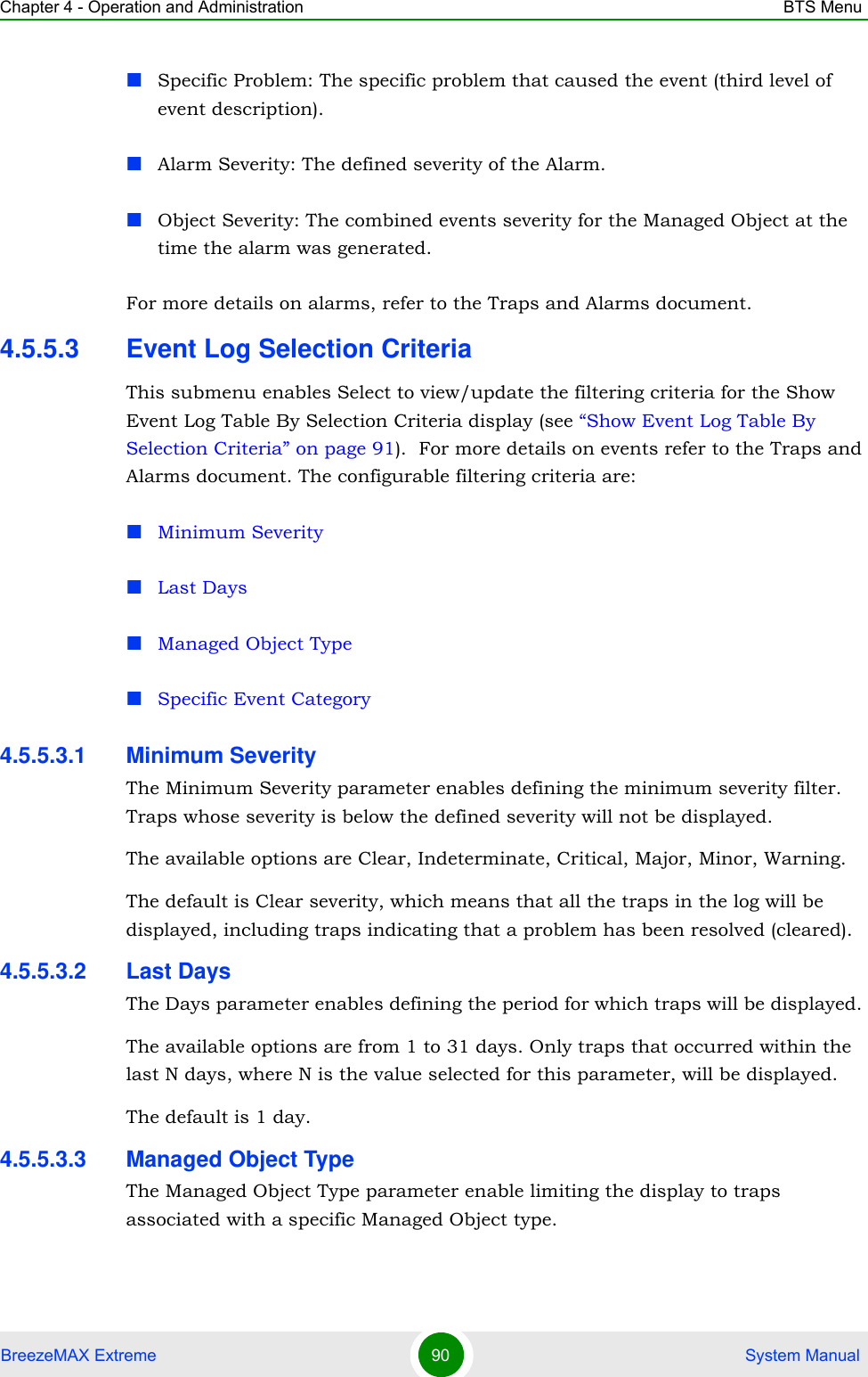 Chapter 4 - Operation and Administration BTS MenuBreezeMAX Extreme 90  System ManualSpecific Problem: The specific problem that caused the event (third level of event description).Alarm Severity: The defined severity of the Alarm.Object Severity: The combined events severity for the Managed Object at the time the alarm was generated.For more details on alarms, refer to the Traps and Alarms document.4.5.5.3 Event Log Selection CriteriaThis submenu enables Select to view/update the filtering criteria for the Show Event Log Table By Selection Criteria display (see “Show Event Log Table By Selection Criteria” on page 91).  For more details on events refer to the Traps and Alarms document. The configurable filtering criteria are:Minimum SeverityLast DaysManaged Object TypeSpecific Event Category4.5.5.3.1 Minimum SeverityThe Minimum Severity parameter enables defining the minimum severity filter. Traps whose severity is below the defined severity will not be displayed. The available options are Clear, Indeterminate, Critical, Major, Minor, Warning.The default is Clear severity, which means that all the traps in the log will be displayed, including traps indicating that a problem has been resolved (cleared).4.5.5.3.2 Last DaysThe Days parameter enables defining the period for which traps will be displayed. The available options are from 1 to 31 days. Only traps that occurred within the last N days, where N is the value selected for this parameter, will be displayed.The default is 1 day.4.5.5.3.3 Managed Object TypeThe Managed Object Type parameter enable limiting the display to traps associated with a specific Managed Object type. 